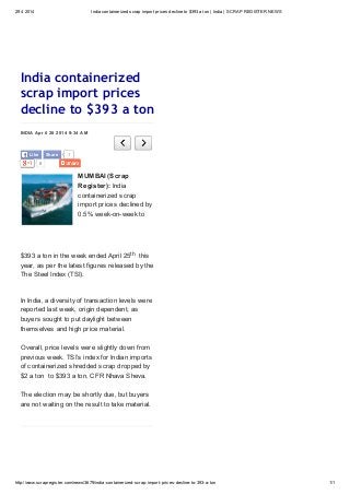 29 4 2014 India containerized scrap import prices decline to $393 a ton | India | SCRAP REGISTER NEWS
http://www.scrapregister.com/news/3679/india-containerized-scrap-import-prices-decline-to-393-a-ton 1/1
0
INDIA April 28 2014 9:34 AM
India containerized
scrap import prices
decline to $393 a ton
MUMBAI (Scrap
Register): India
containerized scrap
import prices declined by
0.5% week-on-week to
$393 a ton in the week ended April 25th this
year, as per the latest figures released by the
The Steel Index (TSI).
In India, a diversity of transaction levels were
reported last week, origin dependent, as
buyers sought to put daylight between
themselves and high price material.
Overall, price levels were slightly down from
previous week. TSI’s index for Indian imports
of containerized shredded scrap dropped by
$2 a ton to $393 a ton, CFR Nhava Sheva.
The election may be shortly due, but buyers
are not waiting on the result to take material.
1Like Share
 