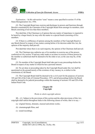 YH            Collection of Laws for Electronic Access                             INDIA


      Explanation.—In this sub-section “zone” means a zone specified in section 15 of the
States Reorganisation Act, 1956.
     (2) The Copyright Board may exercise and discharge its powers and functions through
Benches constituted by the Chairman of the Copyright Board from amongst its members, each
Bench consisting of not less than three members.
      Provided that, if the Chairman is of opinion that any matter of importance is required to
be heard by a larger bench, he may refer the matter to a special bench consisting of five
members.
      (3) If there is a difference of opinion among the members of the Copyright Board or
any Bench thereof in respect of any matter coming before it for decision under this Act, the
opinion of the majority shall prevail:
     Provided that where there is no such majority, the opinion of the Chairman shall prevail.
     (4) The Chairman may authorise any of its members to exercise any of the powers
conferred on it by section 74 and any order made or act done in exercise of those powers by
the member so authorised shall be deemed to be the order or act, as the case may be, of the
Board.
     (5) No member of the Copyright Board shall take part in any proceedings before the
Board in respect of any matter in which he has a personal interest.
      (6) No act done or proceeding taken by the Copyright Board under this Act shall be
questioned on the ground merely of the existence of any vacancy in, or defect in the
constitution of, the Board.
      (7) The Copyright Board shall be deemed to be a civil court for the purposes of sections
345 and 346 of the Code of Criminal Procedure, 1973, and all proceedings before the Board
shall be deemed to be judicial proceedings within the meaning of sections 193 and 228 of the
Indian Penal Code.

                                         Chapter III
                                         Copyright

                              Works in which copyright subsists

     13.—(1) Subject to the provisions of this section and the other provisions of this Act,
copyright shall subsist throughout India in the following classes of works, that is to say,—
     (a) original literary, dramatic, musical and artistic works;
     (b) cinematograph films; and
     (c) sound recordings.




IN007EN        Copyright, Act (Consolidation),                                        page 10/53
               04/06/1957 (30/12/1999), No. 14 (No. 49)
 