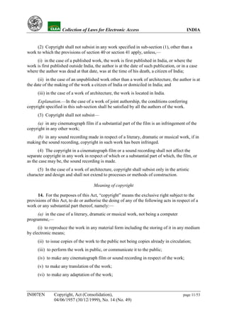 YH            Collection of Laws for Electronic Access                               INDIA


     (2) Copyright shall not subsist in any work specified in sub-section (1), other than a
work to which the provisions of section 40 or section 41 apply, unless,—
     (i) in the case of a published work, the work is first published in India, or where the
work is first published outside India, the author is at the date of such publication, or in a case
where the author was dead at that date, was at the time of his death, a citizen of India;
      (ii) in the case of an unpublished work other than a work of architecture, the author is at
the date of the making of the work a citizen of India or domiciled in India; and
      (iii) in the case of a work of architecture, the work is located in India.
     Explanation.—In the case of a work of joint authorship, the conditions conferring
copyright specified in this sub-section shall be satisfied by all the authors of the work.
      (3) Copyright shall not subsist—
     (a) in any cinematograph film if a substantial part of the film is an infringement of the
copyright in any other work;
     (b) in any sound recording made in respect of a literary, dramatic or musical work, if in
making the sound recording, copyright in such work has been infringed.
      (4) The copyright in a cinematograph film or a sound recording shall not affect the
separate copyright in any work in respect of which or a substantial part of which, the film, or
as the case may be, the sound recording is made.
     (5) In the case of a work of architecture, copyright shall subsist only in the artistic
character and design and shall not extend to processes or methods of construction.

                                      Meaning of copyright

      14. For the purposes of this Act, “copyright” means the exclusive right subject to the
provisions of this Act, to do or authorise the doing of any of the following acts in respect of a
work or any substantial part thereof, namely:—
     (a) in the case of a literary, dramatic or musical work, not being a computer
programme,—
      (i) to reproduce the work in any material form including the storing of it in any medium
by electronic means;
      (ii) to issue copies of the work to the public not being copies already in circulation;
      (iii) to perform the work in public, or communicate it to the public;
      (iv) to make any cinematograph film or sound recording in respect of the work;
      (v) to make any translation of the work;
      (vi) to make any adaptation of the work;



IN007EN        Copyright, Act (Consolidation),                                           page 11/53
               04/06/1957 (30/12/1999), No. 14 (No. 49)
 
