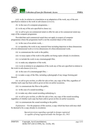YH            Collection of Laws for Electronic Access                                INDIA


      (vii) to do, in relation to a translation or an adaptation of the work, any of the acts
specified in relation to the work in sub-clauses (i) to (vi);
      (b) in the case of a computer programme,—
      (i) to do any of the acts specified in clause (a);
     (ii) to sell or give on commercial rental or offer for sale or for commercial rental any
copy of the computer programme:
     Provided that such commercial rental does not apply in respect of computer
programmes where the programme itself is not the essential object of the rental.
      (c) in the case of an artistic work,—
      (i) to reproduce the work in any material form including depiction in three dimensions
of a two-dimensional work or in two dimensions of a three-dimensional work;
      (ii) to communicate the work to the public;
      (iii) to issue copies of the work to the public not being copies already in circulation;
      (iv) to include the work in any cinematograph film;
      (v) to make any adaptation of the work;
     (vi) to do in relation to an adaptation of the work any of the acts specified in relation to
the work in sub-clauses (i) to (iv);
      (d) in the case of a cinematograph film,—
      (i) to make a copy of the film, including a photograph of any image forming part
thereof;
     (ii) to sell or give on hire, or offer for sale or hire, any copy of the film, regardless of
whether such copy has been sold or given on hire on earlier occasions;
      (iii) to communicate the film to the public;
      (e) in the case of a sound recording,—
      (i) to make any other sound recording embodying it;
      (ii) to sell or give on hire, or offer for sale or hire, any copy of the sound recording
regardless of whether such copy has been sold or given on hire on earlier occasions;
      (iii) to communicate the sound recording to the public.
      Explanation.—For the purposes of this section, a copy which has been sold once shall
be deemed to be a copy already in circulation.

                  Special provision regarding copyright in designs registered
                  or capable of being registered under the Designs Act, 1911


IN007EN        Copyright, Act (Consolidation),                                            page 12/53
               04/06/1957 (30/12/1999), No. 14 (No. 49)
 