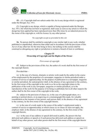 YH           Collection of Laws for Electronic Access                               INDIA


     15.—(1) Copyright shall not subsist under this Act in any design which is registered
under the Designs Act, 1911.
      (2) Copyright in any design, which is capable of being registered under the Designs
Act, 1911, but which has not been so registered, shall cease as soon as any article to which the
design has been applied has been reproduced more than fifty times by an industrial process by
the owner of the copyright or, with his licence, by any other person.

                          No copyright except as provided in this Act

      16. No person shall be entitled to copyright or any similar right in any work, whether
published or unpublished, otherwise than under and in accordance with the provisions of this
Act or of any other law for the time being in force, but nothing in this section shall be
construed as abrogating any right or jurisdiction to restrain a breach of trust or confidence.

                                     Chapter IV
                   Ownership of Copyright and the Rights of the Owner

                                    First owner of copyright

      17. Subject to the provisions of this Act, the author of a work shall be the first owner of
the copyright therein:
      Provided that—
      (a) in the case of a literary, dramatic or artistic work made by the author in the course
of his employment by the proprietor of a newspaper, magazine or similar periodical under a
contract of service or apprenticeship, for the purpose of publication in a newspaper, magazine
or similar periodical, the said proprietor shall, in the absence of any agreement to the contrary,
be the first owner of the copyright in the work in so far as the copyright relates to the
publication of the work in any newspaper, magazine or similar periodical, or to the
reproduction of the work for the purpose of its being so published, but in all other respects the
author shall be the first owner of the copyright in the work;
      (b) subject to the provision of clause (a), in the case of a photograph taken, or a
painting or portrait drawn, or an engraving or a cinematograph film made, for valuable
consideration at the instance of any person, such person shall, in the absence of any agreement
to the contrary, be the first owner of the copyright therein;
      (c) in the case of a work made in the course of the author’s employment under a
contract of service or apprenticeship, to which clause (a) or clause (b) does not apply, the
employer shall, in the absence of any agreement to the contrary, be the first owner of the
copyright therein;
      (cc) in the case of any address or speech delivered in public, the person who has
delivered such address or speech or if such person has delivered such address or speech on
behalf of any other person, such other person shall be the first owner of the copyright therein


IN007EN        Copyright, Act (Consolidation),                                          page 13/53
               04/06/1957 (30/12/1999), No. 14 (No. 49)
 