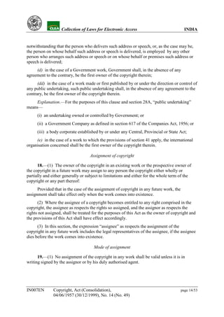YH           Collection of Laws for Electronic Access                                INDIA


notwithstanding that the person who delivers such address or speech, or, as the case may be,
the person on whose behalf such address or speech is delivered, is employed by any other
person who arranges such address or speech or on whose behalf or premises such address or
speech is delivered;
     (d) in the case of a Government work, Government shall, in the absence of any
agreement to the contrary, be the first owner of the copyright therein;
      (dd) in the case of a work made or first published by or under the direction or control of
any public undertaking, such public undertaking shall, in the absence of any agreement to the
contrary, be the first owner of the copyright therein.
     Explanation.—For the purposes of this clause and section 28A, “public undertaking”
means—
      (i) an undertaking owned or controlled by Government; or
      (ii) a Government Company as defined in section 617 of the Companies Act, 1956; or
      (iii) a body corporate established by or under any Central, Provincial or State Act;
     (e) in the case of a work to which the provisions of section 41 apply, the international
organisation concerned shall be the first owner of the copyright therein.

                                    Assignment of copyright

      18.—(1) The owner of the copyright in an existing work or the prospective owner of
the copyright in a future work may assign to any person the copyright either wholly or
partially and either generally or subject to limitations and either for the whole term of the
copyright or any part thereof:
      Provided that in the case of the assignment of copyright in any future work, the
assignment shall take effect only when the work comes into existence.
      (2) Where the assignee of a copyright becomes entitled to any right comprised in the
copyright, the assignee as respects the rights so assigned, and the assignor as respects the
rights not assigned, shall be treated for the purposes of this Act as the owner of copyright and
the provisions of this Act shall have effect accordingly.
      (3) In this section, the expression “assignee” as respects the assignment of the
copyright in any future work includes the legal representatives of the assignee, if the assignee
dies before the work comes into existence.

                                      Mode of assignment

      19.—(1) No assignment of the copyright in any work shall be valid unless it is in
writing signed by the assignor or by his duly authorised agent.




IN007EN        Copyright, Act (Consolidation),                                           page 14/53
               04/06/1957 (30/12/1999), No. 14 (No. 49)
 