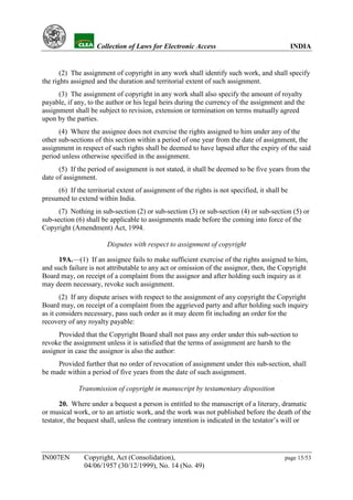YH            Collection of Laws for Electronic Access                                   INDIA


       (2) The assignment of copyright in any work shall identify such work, and shall specify
the rights assigned and the duration and territorial extent of such assignment.
      (3) The assignment of copyright in any work shall also specify the amount of royalty
payable, if any, to the author or his legal heirs during the currency of the assignment and the
assignment shall be subject to revision, extension or termination on terms mutually agreed
upon by the parties.
      (4) Where the assignee does not exercise the rights assigned to him under any of the
other sub-sections of this section within a period of one year from the date of assignment, the
assignment in respect of such rights shall be deemed to have lapsed after the expiry of the said
period unless otherwise specified in the assignment.
      (5) If the period of assignment is not stated, it shall be deemed to be five years from the
date of assignment.
     (6) If the territorial extent of assignment of the rights is not specified, it shall be
presumed to extend within India.
      (7) Nothing in sub-section (2) or sub-section (3) or sub-section (4) or sub-section (5) or
sub-section (6) shall be applicable to assignments made before the coming into force of the
Copyright (Amendment) Act, 1994.

                        Disputes with respect to assignment of copyright

      19A.—(1) If an assignee fails to make sufficient exercise of the rights assigned to him,
and such failure is not attributable to any act or omission of the assignor, then, the Copyright
Board may, on receipt of a complaint from the assignor and after holding such inquiry as it
may deem necessary, revoke such assignment.
       (2) If any dispute arises with respect to the assignment of any copyright the Copyright
Board may, on receipt of a complaint from the aggrieved party and after holding such inquiry
as it considers necessary, pass such order as it may deem fit including an order for the
recovery of any royalty payable:
      Provided that the Copyright Board shall not pass any order under this sub-section to
revoke the assignment unless it is satisfied that the terms of assignment are harsh to the
assignor in case the assignor is also the author:
     Provided further that no order of revocation of assignment under this sub-section, shall
be made within a period of five years from the date of such assignment.

             Transmission of copyright in manuscript by testamentary disposition

      20. Where under a bequest a person is entitled to the manuscript of a literary, dramatic
or musical work, or to an artistic work, and the work was not published before the death of the
testator, the bequest shall, unless the contrary intention is indicated in the testator’s will or




IN007EN        Copyright, Act (Consolidation),                                            page 15/53
               04/06/1957 (30/12/1999), No. 14 (No. 49)
 