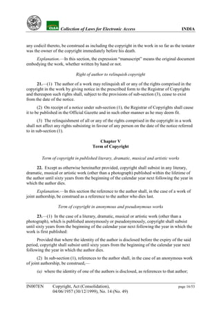 YH             Collection of Laws for Electronic Access                              INDIA


any codicil thereto, be construed as including the copyright in the work in so far as the testator
was the owner of the copyright immediately before his death.
    Explanation.—In this section, the expression “manuscript” means the original document
embodying the work, whether written by hand or not.

                              Right of author to relinquish copyright

      21.—(1) The author of a work may relinquish all or any of the rights comprised in the
copyright in the work by giving notice in the prescribed form to the Registrar of Copyrights
and thereupon such rights shall, subject to the provisions of sub-section (3), cease to exist
from the date of the notice.
       (2) On receipt of a notice under sub-section (1), the Registrar of Copyrights shall cause
it to be published in the Official Gazette and in such other manner as he may deem fit.
       (3) The relinquishment of all or any of the rights comprised in the copyright in a work
shall not affect any rights subsisting in favour of any person on the date of the notice referred
to in sub-section (1).

                                          Chapter V
                                       Term of Copyright

           Term of copyright in published literary, dramatic, musical and artistic works

      22. Except as otherwise hereinafter provided, copyright shall subsist in any literary,
dramatic, musical or artistic work (other than a photograph) published within the lifetime of
the author until sixty years from the beginning of the calendar year next following the year in
which the author dies.
       Explanation.—In this section the reference to the author shall, in the case of a work of
joint authorship, be construed as a reference to the author who dies last.

                    Term of copyright in anonymous and pseudonymous works

       23.—(1) In the case of a literary, dramatic, musical or artistic work (other than a
photograph), which is published anonymously or pseudonymously, copyright shall subsist
until sixty years from the beginning of the calendar year next following the year in which the
work is first published:
      Provided that where the identity of the author is disclosed before the expiry of the said
period, copyright shall subsist until sixty years from the beginning of the calendar year next
following the year in which the author dies.
      (2) In sub-section (1), references to the author shall, in the case of an anonymous work
of joint authorship, be construed,—
      (a) where the identity of one of the authors is disclosed, as references to that author;


IN007EN          Copyright, Act (Consolidation),                                        page 16/53
                 04/06/1957 (30/12/1999), No. 14 (No. 49)
 