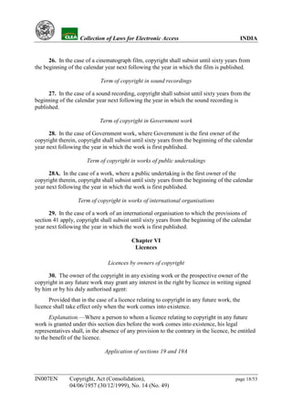 YH            Collection of Laws for Electronic Access                                 INDIA


      26. In the case of a cinematograph film, copyright shall subsist until sixty years from
the beginning of the calendar year next following the year in which the film is published.

                             Term of copyright in sound recordings

      27. In the case of a sound recording, copyright shall subsist until sixty years from the
beginning of the calendar year next following the year in which the sound recording is
published.

                            Term of copyright in Government work

      28. In the case of Government work, where Government is the first owner of the
copyright therein, copyright shall subsist until sixty years from the beginning of the calendar
year next following the year in which the work is first published.

                       Term of copyright in works of public undertakings

      28A. In the case of a work, where a public undertaking is the first owner of the
copyright therein, copyright shall subsist until sixty years from the beginning of the calendar
year next following the year in which the work is first published.

                   Term of copyright in works of international organisations

      29. In the case of a work of an international organisation to which the provisions of
section 41 apply, copyright shall subsist until sixty years from the beginning of the calendar
year next following the year in which the work is first published.

                                           Chapter VI
                                            Licences

                                Licences by owners of copyright

     30. The owner of the copyright in any existing work or the prospective owner of the
copyright in any future work may grant any interest in the right by licence in writing signed
by him or by his duly authorised agent:
      Provided that in the case of a licence relating to copyright in any future work, the
licence shall take effect only when the work comes into existence.
      Explanation.—Where a person to whom a licence relating to copyright in any future
work is granted under this section dies before the work comes into existence, his legal
representatives shall, in the absence of any provision to the contrary in the licence, be entitled
to the benefit of the licence.

                               Application of sections 19 and 19A



IN007EN        Copyright, Act (Consolidation),                                           page 18/53
               04/06/1957 (30/12/1999), No. 14 (No. 49)
 