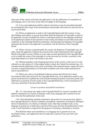 YH            Collection of Laws for Electronic Access                                INDIA


major part of the country and where the application is for the publication of a translation in
any language, also in one issue of any daily newspaper in that language.
      (3) Every such application shall be made in such form as may be prescribed and shall
be accompanied with a copy of the advertisement issued under sub-section (2) and such fee as
may be prescribed.
       (4) Where an application is made to the Copyright Board under this section, it may,
after holding such inquiry as may be prescribed, direct the Registrar of Copyrights to grant to
the applicant a licence to publish the work or a translation thereof in the language mentioned
in the application subject to the payment of such royalty and subject to such other terms and
conditions as the Copyright Board may determine, and thereupon the Registrar of Copyrights
shall grant the licence to the applicant in accordance with the direction of the Copyright
Board.
       (5) Where a licence is granted under this section, the Registrar of Copyrights may, by
order, direct the applicant to deposit the amount of the royalty determined by the Copyright
Board in the public account of India or in any other account specified by the Copyright Board
so as to enable the owner of the copyright or, as the case may be, his heirs, executors or the
legal representatives to claim such royalty at any time.
      (6) Without prejudice to the foregoing provisions of this section, in the case of a work
referred to in sub-section (1), if the original author is dead, the Central Government may, if it
considers that the publication of the work is desirable in the national interest, require the heirs,
executors or legal representatives of the author to publish such work within such period as
may be specified by it.
      (7) Where any work is not published within the period specified by the Central
Government under sub-section (6), the Copyright Board may, on an application made by any
person for permission to publish the work and after hearing the parties concerned, permit such
publication on payment of such royalty as the Copyright Board may, in the circumstances of
such case, determine in the prescribed manner.

                          Licence to produce and publish translations

      32.—(1) Any person may apply to the Copyright Board for a licence to produce and
publish a translation of a literary or dramatic work in any language after a period of seven
years from the first publication of the work.
     (1A) Notwithstanding anything contained in sub-section (1), any person may apply to
the Copyright Board for a licence to produce and publish a translation, in printed or analogous
forms of reproduction, of a literary or dramatic work, other than an Indian work, in any
language in general use in India after a period of three years from the first publication of such
work, if such translation is required for the purposes of teaching, scholarship or research:
      Provided that where such translation is in a language not in general use in any
developed country, such application may be made after a period of one year from such
publication.


IN007EN        Copyright, Act (Consolidation),                                            page 20/53
               04/06/1957 (30/12/1999), No. 14 (No. 49)
 