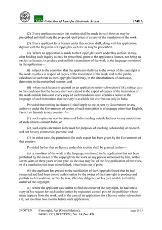 YH           Collection of Laws for Electronic Access                               INDIA


      (2) Every application under this section shall be made in such form as may be
prescribed and shall state the proposed retail price of a copy of the translation of the work.
     (3) Every applicant for a licence under this section shall, along with his application,
deposit with the Registrar of Copyrights such fee as may be prescribed.
       (4) Where an application is made to the Copyright Board under this section, it may,
after holding such inquiry as may be prescribed, grant to the applicant a licence, not being an
exclusive licence, to produce and publish a translation of the work in the language mentioned
in the application—
      (i) subject to the condition that the applicant shall pay to the owner of the copyright in
the work royalties in respect of copies of the translation of the work sold to the public,
calculated at such rate as the Copyright Board may, in the circumstances of each case,
determine in the prescribed manner; and
      (ii) where such licence is granted on an application under sub-section (1A), subject also
to the condition that the licence shall not extend to the export of copies of the translation of
the work outside India and every copy of such translation shall contain a notice in the
language of such translation that the copy is available for distribution only in India:
     Provided that nothing in clause (ii) shall apply to the export by Government or any
authority under the Government of copies of such translation in a language other than English,
French or Spanish to any country if—
      (1) such copies are sent to citizens of India residing outside India or to any association
of such citizens outside India; or
     (2) such copies are meant to be used for purposes of teaching, scholarship or research
and not for any commercial purpose; and
      (3) in either case, the permission for such export has been given by the Government of
that country:
      Provided further that no licence under this section shall be granted, unless—
       (a) a translaion of the work in the language mentioned in the application has not been
                   t
published by the owner of the copyright in the work or any person authorised by him, within
seven years or three years or one year, as the case may be, of the first publication of the work,
or if a translation has been so published, it has been out of print;
      (b) the applicant has proved to the satisfaction of the Copyright Board that he had
requested and had been denied authorisation by the owner of the copyright to produce and
publish such translation, or that he was, after due diligence on his part, unable to find the
owner of the copyright;
      (c) where the applicant was unable to find the owner of the copyright, he had sent a
copy of his request for such authorisation by registered airmail post to the publisher whose
name appears from the work, and in the case of an application for a licence under sub-section
(1), not less than two months before such application;


IN007EN        Copyright, Act (Consolidation),                                          page 21/53
               04/06/1957 (30/12/1999), No. 14 (No. 49)
 
