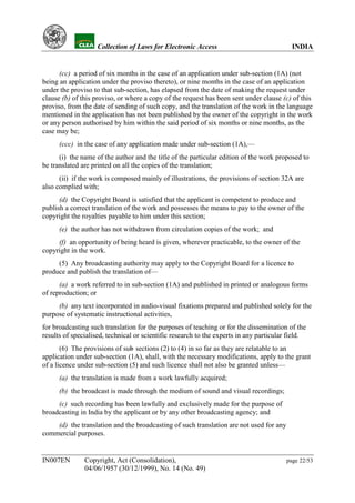 YH            Collection of Laws for Electronic Access                              INDIA


      (cc) a period of six months in the case of an application under sub-section (1A) (not
being an application under the proviso thereto), or nine months in the case of an application
under the proviso to that sub-section, has elapsed from the date of making the request under
clause (b) of this proviso, or where a copy of the request has been sent under clause (c) of this
proviso, from the date of sending of such copy, and the translation of the work in the language
mentioned in the application has not been published by the owner of the copyright in the work
or any person authorised by him within the said period of six months or nine months, as the
case may be;
      (ccc) in the case of any application made under sub-section (1A),—
      (i) the name of the author and the title of the particular edition of the work proposed to
be translated are printed on all the copies of the translation;
      (ii) if the work is composed mainly of illustrations, the provisions of section 32A are
also complied with;
      (d) the Copyright Board is satisfied that the applicant is competent to produce and
publish a correct translation of the work and possesses the means to pay to the owner of the
copyright the royalties payable to him under this section;
      (e) the author has not withdrawn from circulation copies of the work; and
     (f) an opportunity of being heard is given, wherever practicable, to the owner of the
copyright in the work.
     (5) Any broadcasting authority may apply to the Copyright Board for a licence to
produce and publish the translation of—
      (a) a work referred to in sub-section (1A) and published in printed or analogous forms
of reproduction; or
     (b) any text incorporated in audio-visual fixations prepared and published solely for the
purpose of systematic instructional activities,
for broadcasting such translation for the purposes of teaching or for the dissemination of the
results of specialised, technical or scientific research to the experts in any particular field.
       (6) The provisions of sub sections (2) to (4) in so far as they are relatable to an
                               -
application under sub-section (1A), shall, with the necessary modifications, apply to the grant
of a licence under sub-section (5) and such licence shall not also be granted unless—
      (a) the translation is made from a work lawfully acquired;
      (b) the broadcast is made through the medium of sound and visual recordings;
     (c) such recording has been lawfully and exclusively made for the purpose of
broadcasting in India by the applicant or by any other broadcasting agency; and
    (d) the translation and the broadcasting of such translation are not used for any
commercial purposes.


IN007EN        Copyright, Act (Consolidation),                                          page 22/53
               04/06/1957 (30/12/1999), No. 14 (No. 49)
 