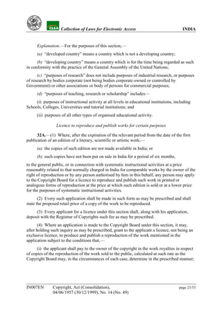 YH            Collection of Laws for Electronic Access                               INDIA


      Explanation.—For the purposes of this section,—
      (a) “developed country” means a country which is not a developing country;
      (b) “developing country” means a country which is for the time being regarded as such
in conformity with the practice of the General Assembly of the United Nations;
      (c) “purposes of research” does not include purposes of industrial research, or purposes
of research by bodies corporate (not being bodies corporate owned or controlled by
Government) or other associations or body of persons for commercial purposes;
      (d) “purposes of teaching, research or scholarship” includes—
     (i) purposes of instructional activity at all levels in educational institutions, including
Schools, Colleges, Universities and tutorial institutions; and
      (ii) purposes of all other types of organised educational activity.

                 Licence to reproduce and publish works for certain purposes

      32A.—(1) Where, after the expiration of the relevant period from the date of the first
publication of an edition of a literary, scientific or artistic work,—
      (a) the copies of such edition are not made available in India; or
      (b) such copies have not been put on sale in India for a period of six months,
to the general public, or in connection with systematic instructional activities at a price
reasonably related to that normally charged in India for comparable works by the owner of the
right of reproduction or by any person authorised by him in this behalf, any person may apply
to the Copyright Board for a licence to reproduce and publish such work in printed or
analogous forms of reproduction at the price at which such edition is sold or at a lower price
for the purposes of systematic instructional activities.
       (2) Every such application shall be made in such form as may be prescribed and shall
state the proposed retail price of a copy of the work to be reproduced.
     (3) Every applicant for a licence under this section shall, along with his application,
deposit with the Registrar of Copyrights such fee as may be prescribed.
       (4) Where an application is made to the Copyright Board under this section, it may,
after holding such inquiry as may be prescribed, grant to the applicant a licence, not being an
exclusive licence, to produce and publish a reproduction of the work mentioned in the
application subject to the conditions that,—
      (i) the applicant shall pay to the owner of the copyright in the work royalties in respect
of copies of the reproduction of the work sold to the public, calculated at such rate as the
Copyright Board may, in the circumstances of each case, determine in the prescribed manner;




IN007EN        Copyright, Act (Consolidation),                                           page 23/53
               04/06/1957 (30/12/1999), No. 14 (No. 49)
 