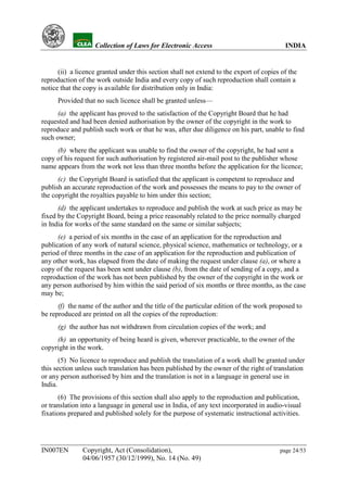 YH           Collection of Laws for Electronic Access                               INDIA


      (ii) a licence granted under this section shall not extend to the export of copies of the
reproduction of the work outside India and every copy of such reproduction shall contain a
notice that the copy is available for distribution only in India:
      Provided that no such licence shall be granted unless—
      (a) the applicant has proved to the satisfaction of the Copyright Board that he had
requested and had been denied authorisation by the owner of the copyright in the work to
reproduce and publish such work or that he was, after due diligence on his part, unable to find
such owner;
     (b) where the applicant was unable to find the owner of the copyright, he had sent a
copy of his request for such authorisation by registered air-mail post to the publisher whose
name appears from the work not less than three months before the application for the licence;
      (c) the Copyright Board is satisfied that the applicant is competent to reproduce and
publish an accurate reproduction of the work and possesses the means to pay to the owner of
the copyright the royalties payable to him under this section;
      (d) the applicant undertakes to reproduce and publish the work at such price as may be
fixed by the Copyright Board, being a price reasonably related to the price normally charged
in India for works of the same standard on the same or similar subjects;
      (e) a period of six months in the case of an application for the reproduction and
publication of any work of natural science, physical science, mathematics or technology, or a
period of three months in the case of an application for the reproduction and publication of
any other work, has elapsed from the date of making the request under clause (a), or where a
copy of the request has been sent under clause (b), from the date of sending of a copy, and a
reproduction of the work has not been published by the owner of the copyright in the work or
any person authorised by him within the said period of six months or three months, as the case
may be;
      (f) the name of the author and the title of the particular edition of the work proposed to
be reproduced are printed on all the copies of the reproduction:
      (g) the author has not withdrawn from circulation copies of the work; and
     (h) an opportunity of being heard is given, wherever practicable, to the owner of the
copyright in the work.
       (5) No licence to reproduce and publish the translation of a work shall be granted under
this section unless such translation has been published by the owner of the right of translation
or any person authorised by him and the translation is not in a language in general use in
India.
      (6) The provisions of this section shall also apply to the reproduction and publication,
or translation into a language in general use in India, of any text incorporated in audio-visual
fixations prepared and published solely for the purpose of systematic instructional activities.




IN007EN        Copyright, Act (Consolidation),                                          page 24/53
               04/06/1957 (30/12/1999), No. 14 (No. 49)
 
