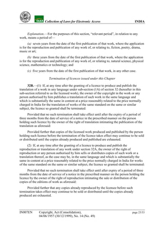 YH           Collection of Laws for Electronic Access                                INDIA


     Explanation.—For the purposes of this section, “relevant period”, in relation to any
work, means a period of—
       (a) seven years from the date of the first publication of that work, where the application
is for the reproduction and publication of any work of, or relating to, fiction, poetry, drama,
music or art;
       (b) three years from the date of the first publication of that work, where the application
is for the reproduction and publication of any work of, or relating to, natural science, physical
science, mathematics or technology; and
      (c) five years from the date of the first publication of that work, in any other case.

                       Termination of licences issued under this Chapter

      32B.—(1) If, at any time after the granting of a licence to produce and publish the
translation of a work in any language under sub-section (1A) of section 32 (hereafter in this
sub-section referred to as the licensed work), the owner of the copyright in the work or any
person authorised by him publishes a translation of such work in the same language and
which is substantially the same in content at a price reasonably related to the price normally
charged in India for the translation of works of the same standard on the same or similar
subject, the licence so granted shall be terminated:
      Provided that no such termination shall take effect until after the expiry of a period of
three months from the date of service of a notice in the prescribed manner on the person
holding such licence by the owner of the right of translation intimating the publication of the
translation as aforesaid:
      Provided further that copies of the licensed work produced and published by the person
holding such licence before the termination of the licence takes effect may continue to be sold
or distributed until the copies already produced and published are exhausted.
      (2) If, at any time after the granting of a licence to produce and publish the
reproduction or translation of any work under section 32A, the owner of the right of
reproduction or any person authorised by him sells or distributes copies of such work or a
translation thereof, as the case may be, in the same language and which is substantially the
same in content at a price reasonably related to the price normally charged in India for works
of the same standard on the same or similar subject, the licence so granted shall be terminated:
      Provided that no such termination shall take effect until after expiry of a period of three
months from the date of service of a notice in the prescribed manner on the person holding the
licence by the owner of the right of reproduction intimating the sale or distribution of the
copies of the editions of work as aforesaid:
     Provided further that any copies already reproduced by the licensee before such
termination takes effect may continue to be sold or distributed until the copies already
produced are exhausted.




IN007EN        Copyright, Act (Consolidation),                                          page 25/53
               04/06/1957 (30/12/1999), No. 14 (No. 49)
 