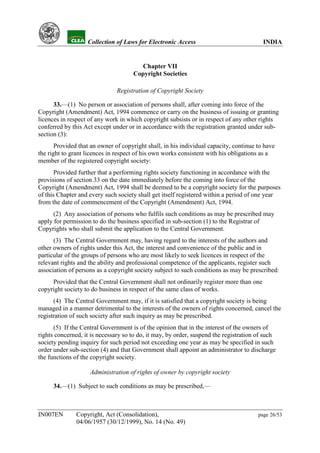 YH           Collection of Laws for Electronic Access                              INDIA


                                       Chapter VII
                                     Copyright Societies

                               Registration of Copyright Society

      33.—(1) No person or association of persons shall, after coming into force of the
Copyright (Amendment) Act, 1994 commence or carry on the business of issuing or granting
licences in respect of any work in which copyright subsists or in respect of any other rights
conferred by this Act except under or in accordance with the registration granted under sub-
section (3):
       Provided that an owner of copyright shall, in his individual capacity, continue to have
the right to grant licences in respect of his own works consistent with his obligations as a
member of the registered copyright society:
       Provided further that a performing rights society functioning in accordance with the
provisions of section 33 on the date immediately before the coming into force of the
Copyright (Amendment) Act, 1994 shall be deemed to be a copyright society for the purposes
of this Chapter and every such society shall get itself registered within a period of one year
from the date of commencement of the Copyright (Amendment) Act, 1994.
      (2) Any association of persons who fulfils such conditions as may be prescribed may
apply for permission to do the business specified in sub-section (1) to the Registrar of
Copyrights who shall submit the application to the Central Government.
      (3) The Central Government may, having regard to the interests of the authors and
other owners of rights under this Act, the interest and convenience of the public and in
particular of the groups of persons who are most likely to seek licences in respect of the
relevant rights and the ability and professional competence of the applicants, register such
association of persons as a copyright society subject to such conditions as may be prescribed:
     Provided that the Central Government shall not ordinarily register more than one
copyright society to do business in respect of the same class of works.
      (4) The Central Government may, if it is satisfied that a copyright society is being
managed in a manner detrimental to the interests of the owners of rights concerned, cancel the
registration of such society after such inquiry as may be prescribed.
      (5) If the Central Government is of the opinion that in the interest of the owners of
rights concerned, it is necessary so to do, it may, by order, suspend the registration of such
society pending inquiry for such period not exceeding one year as may be specified in such
order under sub-section (4) and that Government shall appoint an administrator to discharge
the functions of the copyright society.

                    Administration of rights of owner by copyright society

      34.—(1) Subject to such conditions as may be prescribed,—



IN007EN        Copyright, Act (Consolidation),                                         page 26/53
               04/06/1957 (30/12/1999), No. 14 (No. 49)
 