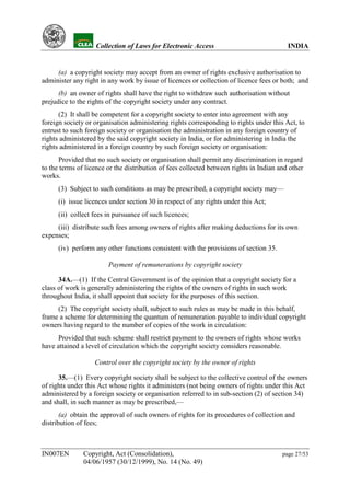 YH           Collection of Laws for Electronic Access                               INDIA


     (a) a copyright society may accept from an owner of rights exclusive authorisation to
administer any right in any work by issue of licences or collection of licence fees or both; and
      (b) an owner of rights shall have the right to withdraw such authorisation without
prejudice to the rights of the copyright society under any contract.
      (2) It shall be competent for a copyright society to enter into agreement with any
foreign society or organisation administering rights corresponding to rights under this Act, to
entrust to such foreign society or organisation the administration in any foreign country of
rights administered by the said copyright society in India, or for administering in India the
rights administered in a foreign country by such foreign society or organisation:
      Provided that no such society or organisation shall permit any discrimination in regard
to the terms of licence or the distribution of fees collected between rights in Indian and other
works.
      (3) Subject to such conditions as may be prescribed, a copyright society may—
      (i) issue licences under section 30 in respect of any rights under this Act;
      (ii) collect fees in pursuance of such licences;
     (iii) distribute such fees among owners of rights after making deductions for its own
expenses;
      (iv) perform any other functions consistent with the provisions of section 35.

                        Payment of remunerations by copyright society

      34A.—(1) If the Central Government is of the opinion that a copyright society for a
class of work is generally administering the rights of the owners of rights in such work
throughout India, it shall appoint that society for the purposes of this section.
     (2) The copyright society shall, subject to such rules as may be made in this behalf,
frame a scheme for determining the quantum of remuneration payable to individual copyright
owners having regard to the number of copies of the work in circulation:
      Provided that such scheme shall restrict payment to the owners of rights whose works
have attained a level of circulation which the copyright society considers reasonable.

                   Control over the copyright society by the owner of rights

      35.—(1) Every copyright society shall be subject to the collective control of the owners
of rights under this Act whose rights it administers (not being owners of rights under this Act
administered by a foreign society or organisation referred to in sub-section (2) of section 34)
and shall, in such manner as may be prescribed,—
       (a) obtain the approval of such owners of rights for its procedures of collection and
distribution of fees;



IN007EN        Copyright, Act (Consolidation),                                          page 27/53
               04/06/1957 (30/12/1999), No. 14 (No. 49)
 