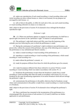 YH            Collection of Laws for Electronic Access                                INDIA


       (d) makes any reproduction of such sound recording or visual recording where such
initial recording was done without licence or, where it was licensed, for any purpose not
envisaged by such licence; or
      (e) sells or hires to the public, or offers for such sale or hire, any such sound recording
or visual recording referred to in clause (c) or clause (d),
shall, subject to the provisions of section 39, be deemed to have infringed the broadcast
reproduction right.

                                        Performer’s right

      38.—(1) Where any performer appears or engages in any performance, he shall have a
special right to be known as the “performer’s right” in relation to such performance.
      (2) The performer’s right shall subsist until fifty years from the beginning of the
calendar year next following the year in which the performance is made.
      (3) During the continuance of a performer’s right in relation to any performance, any
person who, without the consent of the performer, does any of the following acts in respect of
the performance or any substantial part thereof, namely:—
      (a) makes a sound recording or visual recording of the performance; or
      (b) reproduces a sound recording or visual recording of the performance, which sound
recording or visual recording was—
      (i) made without the performer’s consent; or
      (ii) made for purposes different from those for which the performer gave his consent;
or
      (iii) made for purposes different from those referred to in section 39 from a sound
recording or visual recording which was made in accordance with section 39; or
      (c) broadcasts the performance except where the broadcast is made from a sound
recording or visual recording other than one made in accordance with section 39, or is a re-
broadcast by the same broadcasting organisation of an earlier broadcast which did not infringe
the performer’s right; or
      (d) communicates the performance to the public otherwise than by broadcast, except
where such communication to the public is made from a sound recording or a visual recording
or a broadcast,
shall, subject to the provisions of section 39, be deemed to have infringed the performer’s
right.
      (4) Once a performer has consented to the incorporation of his performance in a
cinematograph film, the provisions of sub-sections (1), (2) and (3) shall have no further
application to such performance.



IN007EN        Copyright, Act (Consolidation),                                           page 29/53
               04/06/1957 (30/12/1999), No. 14 (No. 49)
 