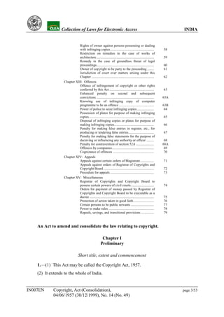 YH           Collection of Laws for Electronic Access                                                                INDIA


                              Rights of owner against persons possessing or dealing
                              with infringing copies...................................................            58
                              Restriction on remedies in the case of works of
                              architecture ...................................................................     59
                              Remedy in the case of groundless threat of legal
                              proceedings...................................................................       60
                              Owner of copyright to be party to the proceeding ........                            61
                              Jurisdiction of court over matters arising under this
                              Chapter .........................................................................    62
                   Chapter XIII: Offences
                              Offence of infringement of copyright or other rights
                              conferred by this Act ....................................................           63
                              Enhanced penalty on second and subsequent
                              convictions ...................................................................      63A
                              Knowing use of infringing copy of computer
                              programme to be an offence .........................................                 63B
                              Power of police to seize infringing copies....................                        64
                              Possession of plates for purpose of making infringing
                              copies............................................................................   65
                              Disposal of infringing copies or plates for purpose of
                              making infringing copies ..............................................              66
                              Penalty for making false entries in register, etc., for
                              producing or tendering false entries..............................                   67
                              Penalty for making false statements for the purpose of
                              deceiving or influencing any authority or officer .........                           68
                              Penalty for contravention of section 52A .....................                       68A
                              Offences by companies.................................................                69
                              Cognizance of offences ................................................               70
                   Chapter XIV: Appeals
                              Appeals against certain orders of Magistrate................                         71
                              Appeals against orders of Registrar of Copyrights and
                              Copyright Board ...........................................................          72
                              Procedure for appeals ...................................................            73
                   Chapter XV: Miscellaneous
                              Registrar of Copyrights and Copyright Board to
                              possess certain powers of civil courts...........................                    74
                              Orders for payment of money passed by Registrar of
                              Copyrights and Copyright Board to be executable as a
                              decree ...........................................................................   75
                              Protection of action taken in good faith........................                     76
                              Certain persons to be public servants ...........................                    77
                              Power to make rules .....................................................            78
                              Repeals, savings, and transitional provisions ...............                        79



    An Act to amend and consolidate the law relating to copyright.

                                                         Chapter I
                                                        Preliminary

                                 Short title, extent and commencement

    1.—(1) This Act may be called the Copyright Act, 1957.
    (2) It extends to the whole of India.


IN007EN      Copyright, Act (Consolidation),                                                                             page 3/53
             04/06/1957 (30/12/1999), No. 14 (No. 49)
 