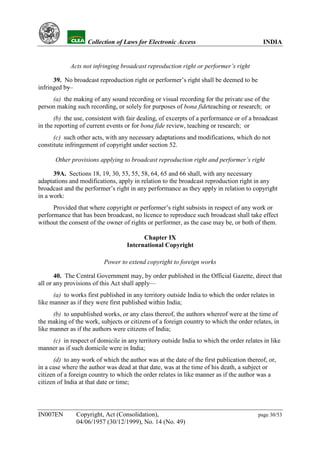 YH               Collection of Laws for Electronic Access                           INDIA


                Acts not infringing broadcast reproduction right or performer’s right

      39. No broadcast reproduction right or performer’s right shall be deemed to be
infringed by
           —
     (a) the making of any sound recording or visual recording for the private use of the
person making such recording, or solely for purposes of bona fideteaching or research; or
      (b) the use, consistent with fair dealing, of excerpts of a performance or of a broadcast
in the reporting of current events or for bona fide review, teaching or research; or
      (c) such other acts, with any necessary adaptations and modifications, which do not
constitute infringement of copyright under section 52.

           Other provisions applying to broadcast reproduction right and performer’s right

      39A. Sections 18, 19, 30, 53, 55, 58, 64, 65 and 66 shall, with any necessary
adaptations and modifications, apply in relation to the broadcast reproduction right in any
broadcast and the performer’s right in any performance as they apply in relation to copyright
in a work:
      Provided that where copyright or performer’s right subsists in respect of any work or
performance that has been broadcast, no licence to reproduce such broadcast shall take effect
without the consent of the owner of rights or performer, as the case may be, or both of them.

                                           Chapter IX
                                     International Copyright

                             Power to extend copyright to foreign works

       40. The Central Government may, by order published in the Official Gazette, direct that
all or any provisions of this Act shall apply—
      (a) to works first published in any territory outside India to which the order relates in
like manner as if they were first published within India;
      (b) to unpublished works, or any class thereof, the authors whereof were at the time of
the making of the work, subjects or citizens of a foreign country to which the order relates, in
like manner as if the authors were citizens of India;
    (c) in respect of domicile in any territory outside India to which the order relates in like
manner as if such domicile were in India;
      (d) to any work of which the author was at the date of the first publication thereof, or,
in a case where the author was dead at that date, was at the time of his death, a subject or
citizen of a foreign country to which the order relates in like manner as if the author was a
citizen of India at that date or time;




IN007EN           Copyright, Act (Consolidation),                                       page 30/53
                  04/06/1957 (30/12/1999), No. 14 (No. 49)
 
