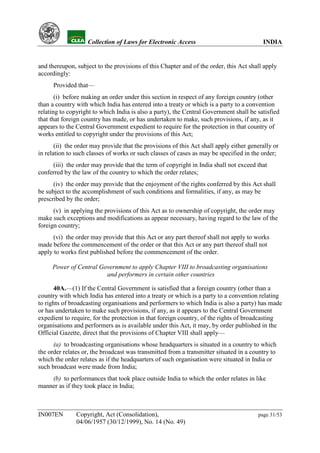 YH            Collection of Laws for Electronic Access                              INDIA


and thereupon, subject to the provisions of this Chapter and of the order, this Act shall apply
accordingly:
      Provided that—
       (i) before making an order under this section in respect of any foreign country (other
than a country with which India has entered into a treaty or which is a party to a convention
relating to copyright to which India is also a party), the Central Government shall be satisfied
that that foreign country has made, or has undertaken to make, such provisions, if any, as it
appears to the Central Government expedient to require for the protection in that country of
works entitled to copyright under the provisions of this Act;
       (ii) the order may provide that the provisions of this Act shall apply either generally or
in relation to such classes of works or such classes of cases as may be specified in the order;
     (iii) the order may provide that the term of copyright in India shall not exceed that
conferred by the law of the country to which the order relates;
      (iv) the order may provide that the enjoyment of the rights conferred by this Act shall
be subject to the accomplishment of such conditions and formalities, if any, as may be
prescribed by the order;
      (v) in applying the provisions of this Act as to ownership of copyright, the order may
make such exceptions and modifications as appear necessary, having regard to the law of the
foreign country;
      (vi) the order may provide that this Act or any part thereof shall not apply to works
made before the commencement of the order or that this Act or any part thereof shall not
apply to works first published before the commencement of the order.

     Power of Central Government to apply Chapter VIII to broadcasting organisations
                        and performers in certain other countries

      40A.—(1) If the Central Government is satisfied that a foreign country (other than a
country with which India has entered into a treaty or which is a party to a convention relating
to rights of broadcasting organisations and performers to which India is also a party) has made
or has undertaken to make such provisions, if any, as it appears to the Central Government
expedient to require, for the protection in that foreign country, of the rights of broadcasting
organisations and performers as is available under this Act, it may, by order published in the
Official Gazette, direct that the provisions of Chapter VIII shall apply—
      (a) to broadcasting organisations whose headquarters is situated in a country to which
the order relates or, the broadcast was transmitted from a transmitter situated in a country to
which the order relates as if the headquarters of such organisation were situated in India or
such broadcast were made from India;
    (b) to performances that took place outside India to which the order relates in like
manner as if they took place in India;



IN007EN        Copyright, Act (Consolidation),                                          page 31/53
               04/06/1957 (30/12/1999), No. 14 (No. 49)
 