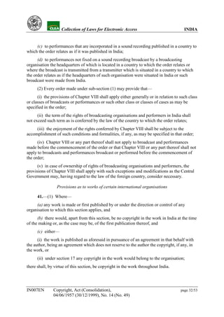 YH            Collection of Laws for Electronic Access                              INDIA


     (c) to performances that are incorporated in a sound recording published in a country to
which the order relates as if it was published in India;
      (d) to performances not fixed on a sound recording broadcast by a broadcasting
organisation the headquarters of which is located in a country to which the order relates or
where the broadcast is transmitted from a transmitter which is situated in a country to which
the order relates as if the headquarters of such organisation were situated in India or such
broadcast were made from India.
      (2) Every order made under sub-section (1) may provide that—
      (i) the provisions of Chapter VIII shall apply either generally or in relation to such class
or classes of broadcasts or performances or such other class or classes of cases as may be
specified in the order;
      (ii) the term of the rights of broadcasting organisations and performers in India shall
not exceed such term as is conferred by the law of the country to which the order relates;
     (iii) the enjoyment of the rights conferred by Chapter VIII shall be subject to the
accomplishment of such conditions and formalities, if any, as may be specified in that order;
      (iv) Chapter VIII or any part thereof shall not apply to broadcast and performances
made before the commencement of the order or that Chapter VIII or any part thereof shall not
apply to broadcasts and performances broadcast or performed before the commencement of
the order;
      (v) in case of ownership of rights of broadcasting organisations and performers, the
provisions of Chapter VIII shall apply with such exceptions and modifications as the Central
Government may, having regard to the law of the foreign country, consider necessary.

                 Provisions as to works of certain international organisations

      41.—(1) Where—
     (a) any work is made or first published by or under the direction or control of any
organisation to which this section applies, and
      (b) there would, apart from this section, be no copyright in the work in India at the time
of the making or, as the case may be, of the first publication thereof, and
      (c) either—
      (i) the work is published as aforesaid in pursuance of an agreement in that behalf with
the author, being an agreement which does not reserve to the author the copyright, if any, in
the work, or
      (ii) under section 17 any copyright in the work would belong to the organisation;
there shall, by virtue of this section, be copyright in the work throughout India.




IN007EN        Copyright, Act (Consolidation),                                          page 32/53
               04/06/1957 (30/12/1999), No. 14 (No. 49)
 