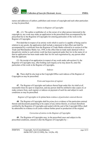 YH              Collection of Laws for Electronic Access                                INDIA


names and addresses of authors, publishers and owners of copyright and such other particulars
as may be prescribed.

                                  Entries in Register of Copyrights

      45.—(1) The author or publisher of, or the owner of or other person interested in the
copyright in, any work may make an application in the prescribed form accompanied by the
prescribed fee to the Registrar of Copyrights for entering particulars of the work in the
Register of Copyrights:
       Provided that in respect of an artistic work which is used or is capable of being used in
relation to any goods, the application shall include a statement to that effect and shall be
accompanied by a certificate from the Registrar of Trade Marks referred to in section 4 of the
Trade and Merchandise Marks Act, 1958, to the effect that no trade mark identical with or
deceptively similar to such artistic work has been registered under that Act in the name of, or
that no application has been made under that Act for such registration by, any person other
than the applicant.
      (2) On receipt of an application in respect of any work under sub-section (1), the
Registrar of Copyrights may, after holding such inquiry as he may deem fit, enter the
particulars of the work in the Register of Copyrights.

                                               Indexes

     46. There shall be also kept at the Copyright Office such indexes of the Register of
Copyrights as may be prescribed.

                                   Form and inspection of register

      47. The Register of Copyrights and indexes thereof kept under this Act shall at all
reasonable times be open to inspection, and any person shall be entitled to take copies of, or
make extracts from, such register or indexes on payment of such fee and subject to such
conditions as may be prescribed.

           Register of Copyrights to be prima facie evidence of particulars entered therein

       48. The Register of Copyrights shall be prima facie evidence of the particulars entered
therein and documents purporting to be copies of any entries therein, or extracts therefrom
certified by the Registrar of Copyrights and sealed with the seal of the Copyright Office shall
be admissible in evidence in all courts without further proof or production of the original.

                         Correction of entries in the Register of Copyrights

      49. The Registrar of Copyrights may, in the prescribed cases and subject to the
prescribed conditions, amend or alter the Register of Copyrights by—




IN007EN           Copyright, Act (Consolidation),                                        page 34/53
                  04/06/1957 (30/12/1999), No. 14 (No. 49)
 