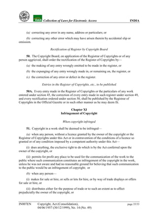YH            Collection of Laws for Electronic Access                                 INDIA


      (a) correcting any error in any name, address or particulars; or
     (b) correcting any other error which may have arisen therein by accidental slip or
omission.

                          Rectification of Register by Copyright Board

     50. The Copyright Board, on application of the Registrar of Copyrights or of any
person aggrieved, shall order the rectification of the Register of Copyrights by—
      (a) the making of any entry wrongly omitted to be made in the register, or
      (b) the expunging of any entry wrongly made in, or remaining on, the register, or
      (c) the correction of any error or defect in the register.

                   Entries in the Register of Copyrights, etc., to be published

      50A. Every entry made in the Register of Copyrights or the particulars of any work
entered under section 45, the correction of every entry made in such register under section 49,
and every rectification ordered under section 50, shall be published by the Registrar of
Copyrights in the Official Gazette or in such other manner as he may deem fit.

                                          Chapter XI
                                   Infringement of Copyright

                                    When copyright infringed

      51. Copyright in a work shall be deemed to be infringed—
      (a) when any person, without a licence granted by the owner of the copyright or the
Registrar of Copyrights under this Act or in contravention of the conditions of a licence so
granted or of any condition imposed by a competent authority under this Act—
     (i) does anything, the exclusive right to do which is by the Act conferred upon the
owner of the copyright, or
      (ii) permits for profit any place to be used for the communication of the work to the
public where such communication constitutes an infringement of the copyright in the work,
unless he was not aware and had no reasonable ground for believing that such communication
to the public would be an infringement of copyright; or
      (b) when any person—
      (i) makes for sale or hire, or sells or lets for hire, or by way of trade displays or offers
for sale or hire, or
      (ii) distributes either for the purpose of trade or to such an extent as to affect
prejudicially the owner of the copyright, or


IN007EN        Copyright, Act (Consolidation),                                             page 35/53
               04/06/1957 (30/12/1999), No. 14 (No. 49)
 