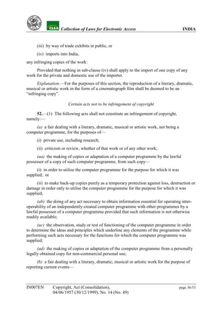YH           Collection of Laws for Electronic Access                                 INDIA


      (iii) by way of trade exhibits in public, or
      (iv) imports into India,
any infringing copies of the work:
     Provided that nothing in sub-clause (iv) shall apply to the import of one copy of any
work for the private and domestic use of the importer.
      Explanation.—For the purposes of this section, the reproduction of a literary, dramatic,
musical or artistic work in the form of a cinematograph film shall be deemed to be an
“infringing copy”.

                        Certain acts not to be infringement of copyright

     52.—(1) The following acts shall not constitute an infringement of copyright,
namely:—
    (a) a fair dealing with a literary, dramatic, musical or artistic work, not being a
computer programme, for the purposes of—
      (i) private use, including research;
      (ii) criticism or review, whether of that work or of any other work;
     (aa) the making of copies or adaptation of a computer programme by the lawful
possessor of a copy of such computer programme, from such copy—
      (i) in order to utilise the computer programme for the purpose for which it was
supplied; or
      (ii) to make back-up copies purely as a temporary protection against loss, destruction or
damage in order only to utilise the computer programme for the purpose for which it was
supplied;
      (ab) the doing of any act necessary to obtain information essential for operating inter-
operability of an independently created computer programme with other programmes by a
lawful possessor of a computer programme provided that such information is not otherwise
readily available;
      (ac) the observation, study or test of functioning of the computer programme in order
to determine the ideas and principles which underline any elements of the programme while
performing such acts necessary for the functions for which the computer programme was
supplied;
      (ad) the making of copies or adaptation of the computer programme from a personally
legally obtained copy for non-commercial personal use;
      (b) a fair dealing with a literary, dramatic, musical or artistic work for the purpose of
reporting current events—



IN007EN        Copyright, Act (Consolidation),                                            page 36/53
               04/06/1957 (30/12/1999), No. 14 (No. 49)
 
