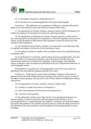 YH           Collection of Laws for Electronic Access                               INDIA


      (i) in a newspaper, magazine or similar periodical, or
      (ii) by broadcast or in a cinematograph film or by means of photographs.
      Explanation.—The publication of a compilation of addresses or speeches delivered in
public is not a fair dealing of such work within the meaning of this clause;
      (c) the reproduction of a literary, dramatic, musical or artistic work for the purpose of a
judicial proceeding or for the purpose of a report of a judicial proceeding;
     (d) the reproduction or publication of a literary, dramatic, musical or artistic work in
any work prepared by the Secretariat of a Legislature or, where the Legislature consists of two
Houses, by the Secretariat of either House of the Legislature, exclusively for the use of the
members of that Legislature;
      (e) the reproduction of any literary, dramatic or musical work in a certified copy made
or supplied in accordance with any law for the time being in force;
      (f) the reading or recitation in public of any reasonable extract from a published literary
or dramatic work;
       (g) the publication in a collection, mainly composed of non-copyright matter, bona fide
intended for the use of educational institutions, and so described in the title and in any
advertisement issued by or on behalf of the publisher, of short passages from published
literary or dramatic works, not themselves published for the use of educational institutions, in
which copyright subsists:
      Provided that not more than two such passages from works by the same author are
published by the same publisher during any period of five years.
      Explanation.—In the case of a work of joint authorship, references in this clause to
passages from works shall include references to passages from works by any one or more of
the authors of those passages or by any one or more of those authors in collaboration with any
other person;
      (h) the reproduction of a literary, dramatic, musical or artistic work—
      (i) a teacher or a pupil in the course of instruction; or
      (ii) part of the questions to be answered in an examination; or
      (iii) answers to such questions;
       (i) the performance, in the course of the activities of an educational institution, of a
literary, dramatic or musical work by the staff and students of the institution, or of a
cinematograph film or a sound recording, if the audience is limited to such staff and students,
the parents and guardians of the students and persons directly connected with the activities of
the institution or the communication to such an audience of a cinematograph film or sound
recording;




IN007EN        Copyright, Act (Consolidation),                                          page 37/53
               04/06/1957 (30/12/1999), No. 14 (No. 49)
 