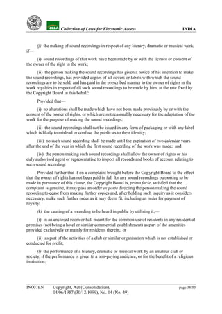 YH            Collection of Laws for Electronic Access                               INDIA


      (j) the making of sound recordings in respect of any literary, dramatic or musical work,
if—
      (i) sound recordings of that work have been made by or with the licence or consent of
the owner of the right in the work;
      (ii) the person making the sound recordings has given a notice of his intention to make
the sound recordings, has provided copies of all covers or labels with which the sound
recordings are to be sold, and has paid in the prescribed manner to the owner of rights in the
work royalties in respect of all such sound recordings to be made by him, at the rate fixed by
the Copyright Board in this behalf:
      Provided that—
     (i) no alterations shall be made which have not been made previously by or with the
consent of the owner of rights, or which are not reasonably necessary for the adaptation of the
work for the purpose of making the sound recordings;
     (ii) the sound recordings shall not be issued in any form of packaging or with any label
which is likely to mislead or confuse the public as to their identity;
       (iii) no such sound recording shall be made until the expiration of two calendar years
after the end of the year in which the first sound recording of the work was made; and
      (iv) the person making such sound recordings shall allow the owner of rights or his
duly authorised agent or representative to inspect all records and books of account relating to
such sound recording:
       Provided further that if on a complaint brought before the Copyright Board to the effect
that the owner of rights has not been paid in full for any sound recordings purporting to be
made in pursuance of this clause, the Copyright Board is, prima facie, satisfied that the
complaint is genuine, it may pass an order ex parte directing the person making the sound
recording to cease from making further copies and, after holding such inquiry as it considers
necessary, make such further order as it may deem fit, including an order for payment of
royalty;
      (k) the causing of a recording to be heard in public by utilising it,—
     (i) in an enclosed room or hall meant for the common use of residents in any residential
premises (not being a hotel or similar commercial establishment) as part of the amenities
provided exclusively or mainly for residents therein; or
     (ii) as part of the activities of a club or similar organisation which is not established or
conducted for profit;
       (l) the performance of a literary, dramatic or musical work by an amateur club or
society, if the performance is given to a non-paying audience, or for the benefit of a religious
institution;




IN007EN        Copyright, Act (Consolidation),                                           page 38/53
               04/06/1957 (30/12/1999), No. 14 (No. 49)
 