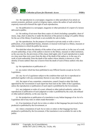 YH            Collection of Laws for Electronic Access                               INDIA


      (m) the reproduction in a newspaper, magazine or other periodical of an article on
current economic, political, social or religious topics, unless the author of such article has
expressly reserved to himself the right of such reproduction;
      (n) the publication in a newspaper, magazine or other periodical of a report of a lecture
delivered in public;
      (o) the making of not more than three copies of a book (including a pamphlet, sheet of
music, map, chart or plan) by or under the direction of the person in charge of a public library
for the use of the library if such book is not available for sale in India;
      (p) the reproduction, for the purpose of research or private study or with a view to
publication, of an unpublished literary, dramatic or musical work kept in a library, museum or
other institution to which the public has access:
       Provided that where the identity of the author of any such work or, in the case of a work
of joint authorship, of any of the authors is known to the library, museum or other institution,
as the case may be, the provisions of this clause shall apply only if such reproduction is made
at a time more than sixty years from the date of the death of the author or, in the case of a
work of joint authorship, from the death of the author whose identity is known or, if the
identity of more authors than one is known from the death of such of those authors who dies
last;
      (q) the reproduction or publication of—
      (i) any matter which has been published in any Official Gazette except an Act of a
Legislature;
      (ii) any Act of a Legislature subject to the condition that such Act is reproduced or
published together with any commentary thereon or any other original matter;
      (iii) the report of any committee, commission, council, board or other like body
appointed by the Government if such report has been laid on the Table of the Legislature,
unless the reproduction or publication of such report is prohibited by the Government;
      (iv) any judgment or order of a court, tribunal or other judicial authority, unless the
reproduction or publication of such judgment or order is prohibited by the court, the tribunal
or other judicial authority, as the case may be;
      (r) the production or publication of a translation in any Indian language of an Act of a
Legislature and of any rules or orders made thereunder—
     (i) if no translation of such Act or rules or orders in that language has previously been
produced or published by the Government; or
      (ii) where a translation of such Act or rules or orders in that language has been
produced or published by the Government, if the translation is not available for sale to the
public:




IN007EN        Copyright, Act (Consolidation),                                           page 39/53
               04/06/1957 (30/12/1999), No. 14 (No. 49)
 