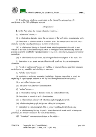YH            Collection of Laws for Electronic Access                               INDIA


      (3) It shall come into force on such date as the Central Government may, by
notification in the Official Gazette, appoint.

                                          Interpretation

      2. In this Act, unless the context otherwise requires,—
      (a) “adaptation” means,—
      (i) in relation to a dramatic work, the conversion of the work into a non-dramatic work;
     (ii) in relation to a literary work or an artistic work, the conversion of the work into a
dramatic work by way of performance in public or otherwise;
      (iii) in relation to a literary or dramatic work, any abridgement of the work or any
version of the work in which the story or action is conveyed wholly or mainly by means of
pictures in a form suitable for reproduction in a book, or in a newspaper, magazine or similar
periodical;
      (iv) in relation to a musical work, any arrangement or transcription of the work; and
       (v) in relation to any work, any use of such work involving its re-arrangement or
alteration;
      (b) “work of architecture” means any building or structure having an artistic character
or design, or any model for such building or structure;
      (c) “artistic work” means—
     (i) a painting, a sculpture, a drawing (including a diagram, map, chart or plan), an
engraving or a photograph, whether or not any such work possesses artistic quality;
      (ii) a work of architecture; and
      (iii) any other work of artistic craftsmanship;
      (d) “author” means,—
      (i) in relation to a literary or dramatic work, the author of the work;
      (ii) in relation to a musical work, the composer;
      (iii) in relation to an artistic work other than a photograph, the artist;
      (iv) relation to a photograph, the person taking the photograph;
      (v) in relation to a cinematograph film or sound recording, the producer; and
     (vi) in relation to any literary, dramatic, musical or artistic work which is computer-
generated, the person who causes the work to be created;
      (dd) “broadcast” means communication to the public—



IN007EN        Copyright, Act (Consolidation),                                           page 4/53
               04/06/1957 (30/12/1999), No. 14 (No. 49)
 