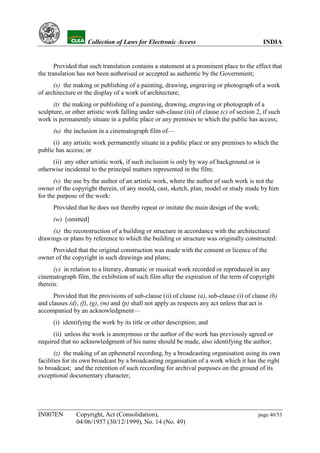 YH            Collection of Laws for Electronic Access                                 INDIA


       Provided that such translation contains a statement at a prominent place to the effect that
the translation has not been authorised or accepted as authentic by the Government;
      (s) the making or publishing of a painting, drawing, engraving or photograph of a work
of architecture or the display of a work of architecture;
      (t) the making or publishing of a painting, drawing, engraving or photograph of a
sculpture, or other artistic work falling under sub-clause (iii) of clause (c) of section 2, if such
work is permanently situate in a public place or any premises to which the public has access;
      (u) the inclusion in a cinematograph film of—
      (i) any artistic work permanently situate in a public place or any premises to which the
public has access; or
     (ii) any other artistic work, if such inclusion is only by way of background or is
otherwise incidental to the principal matters represented in the film;
      (v) the use by the author of an artistic work, where the author of such work is not the
owner of the copyright therein, of any mould, cast, sketch, plan, model or study made by him
for the purpose of the work:
      Provided that he does not thereby repeat or imitate the main design of the work;
      (w) [omitted]
     (x) the reconstruction of a building or structure in accordance with the architectural
drawings or plans by reference to which the building or structure was originally constructed:
     Provided that the original construction was made with the consent or licence of the
owner of the copyright in such drawings and plans;
      (y) in relation to a literary, dramatic or musical work recorded or reproduced in any
cinematograph film, the exhibition of such film after the expiration of the term of copyright
therein:
      Provided that the provisions of sub-clause (ii) of clause (a), sub-clause (i) of clause (b)
and clauses (d), (f), (g), (m) and (p) shall not apply as respects any act unless that act is
accompanied by an acknowledgment—
      (i) identifying the work by its title or other description; and
      (ii) unless the work is anonymous or the author of the work has previously agreed or
required that no acknowledgment of his name should be made, also identifying the author;
       (z) the making of an ephemeral recording, by a broadcasting organisation using its own
facilities for its own broadcast by a broadcasting organisation of a work which it has the right
to broadcast; and the retention of such recording for archival purposes on the ground of its
exceptional documentary character;




IN007EN        Copyright, Act (Consolidation),                                             page 40/53
               04/06/1957 (30/12/1999), No. 14 (No. 49)
 