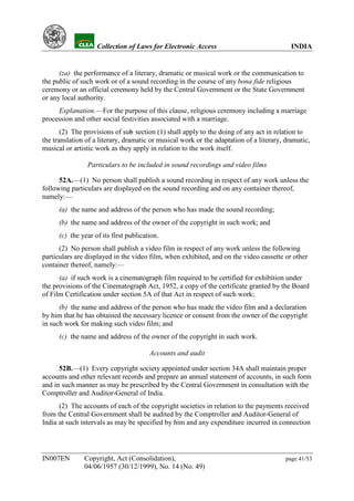YH            Collection of Laws for Electronic Access                               INDIA


      (za) the performance of a literary, dramatic or musical work or the communication to
the public of such work or of a sound recording in the course of any bona fide religious
ceremony or an official ceremony held by the Central Government or the State Government
or any local authority.
     Explanation.—For the purpose of this clause, religious ceremony including a marriage
procession and other social festivities associated with a marriage.
       (2) The provisions of sub section (1) shall apply to the doing of any act in relation to
                                  -
the translation of a literary, dramatic or musical work or the adaptation of a literary, dramatic,
musical or artistic work as they apply in relation to the work itself.

                Particulars to be included in sound recordings and video films

      52A.—(1) No person shall publish a sound recording in respect of any work unless the
following particulars are displayed on the sound recording and on any container thereof,
namely:—
      (a) the name and address of the person who has made the sound recording;
      (b) the name and address of the owner of the copyright in such work; and
      (c) the year of its first publication.
      (2) No person shall publish a video film in respect of any work unless the following
particulars are displayed in the video film, when exhibited, and on the video cassette or other
container thereof, namely:—
      (a) if such work is a cinematograph film required to be certified for exhibition under
the provisions of the Cinematograph Act, 1952, a copy of the certificate granted by the Board
of Film Certification under section 5A of that Act in respect of such work;
      (b) the name and address of the person who has made the video film and a declaration
by him that he has obtained the necessary licence or consent from the owner of the copyright
in such work for making such video film; and
      (c) the name and address of the owner of the copyright in such work.

                                        Accounts and audit

      52B.—(1) Every copyright society appointed under section 34A shall maintain proper
accounts and other relevant records and prepare an annual statement of accounts, in such form
and in such manner as may be prescribed by the Central Government in consultation with the
Comptroller and Auditor-General of India.
      (2) The accounts of each of the copyright societies in relation to the payments received
from the Central Government shall be audited by the Comptroller and Auditor-General of
India at such intervals as may be specified by him and any expenditure incurred in connection




IN007EN        Copyright, Act (Consolidation),                                           page 41/53
               04/06/1957 (30/12/1999), No. 14 (No. 49)
 