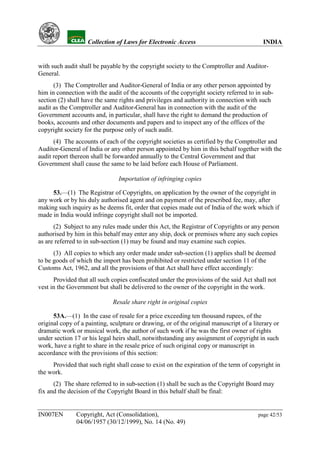 YH           Collection of Laws for Electronic Access                               INDIA


with such audit shall be payable by the copyright society to the Comptroller and Auditor-
General.
      (3) The Comptroller and Auditor-General of India or any other person appointed by
him in connection with the audit of the accounts of the copyright society referred to in sub-
section (2) shall have the same rights and privileges and authority in connection with such
audit as the Comptroller and Auditor-General has in connection with the audit of the
Government accounts and, in particular, shall have the right to demand the production of
books, accounts and other documents and papers and to inspect any of the offices of the
copyright society for the purpose only of such audit.
      (4) The accounts of each of the copyright societies as certified by the Comptroller and
Auditor-General of India or any other person appointed by him in this behalf together with the
audit report thereon shall be forwarded annually to the Central Government and that
Government shall cause the same to be laid before each House of Parliament.

                                Importation of infringing copies

     53.—(1) The Registrar of Copyrights, on application by the owner of the copyright in
any work or by his duly authorised agent and on payment of the prescribed fee, may, after
making such inquiry as he deems fit, order that copies made out of India of the work which if
made in India would infringe copyright shall not be imported.
      (2) Subject to any rules made under this Act, the Registrar of Copyrights or any person
authorised by him in this behalf may enter any ship, dock or premises where any such copies
as are referred to in sub-section (1) may be found and may examine such copies.
      (3) All copies to which any order made under sub-section (1) applies shall be deemed
to be goods of which the import has been prohibited or restricted under section 11 of the
Customs Act, 1962, and all the provisions of that Act shall have effect accordingly:
      Provided that all such copies confiscated under the provisions of the said Act shall not
vest in the Government but shall be delivered to the owner of the copyright in the work.

                              Resale share right in original copies

      53A.—(1) In the case of resale for a price exceeding ten thousand rupees, of the
original copy of a painting, sculpture or drawing, or of the original manuscript of a literary or
dramatic work or musical work, the author of such work if he was the first owner of rights
under section 17 or his legal heirs shall, notwithstanding any assignment of copyright in such
work, have a right to share in the resale price of such original copy or manuscript in
accordance with the provisions of this section:
     Provided that such right shall cease to exist on the expiration of the term of copyright in
the work.
      (2) The share referred to in sub-section (1) shall be such as the Copyright Board may
fix and the decision of the Copyright Board in this behalf shall be final:


IN007EN        Copyright, Act (Consolidation),                                          page 42/53
               04/06/1957 (30/12/1999), No. 14 (No. 49)
 