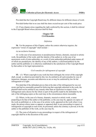 YH            Collection of Laws for Electronic Access                               INDIA


      Provided that the Copyright Board may fix different shares for different classes of work:
      Provided further that in no case shall the share exceed ten per cent of the resale price.
      (3) If any dispute arises regarding the right conferred by this section, it shall be referred
to the Copyright Board whose decision shall be final.

                                          Chapter XII
                                         Civil Remedies

                                            Definition

     54. For the purposes of this Chapter, unless the context otherwise requires, the
expression “owner of copyright” shall include—
      (a) an exclusive licensee;
      (b) in the case of an anonymous or pseudonymous literary, dramatic, musical or artistic
work, the publisher of the work, until the identity of the author or, in the case of an
anonymous work of joint authorship, or a work of joint authorship published under names all
of which are pseudonyms, the identity of any of the authors, is disclosed publicly by the
author and the publisher or is otherwise established to the satisfaction of the Copyright Board
by that author or his legal representatives.

                          Civil remedies for infringement of copyright

       55.—(1) Where copyright in any work has been infringed, the owner of the copyright
shall, except as otherwise provided by this Act, be entitled to all such remedies by way of
injunction, damages, accounts and otherwise as are or may be conferred by law for the
infringement of a right:
      Provided that if the defendant proves that at the date of the infringement he was not
aware and had no reasonable ground for believing that copyright subsisted in the work, the
plaintiff shall not be entitled to any remedy other than an injunction in respect of the
infringement and a decree for the whole or part of the profits made by the defendant by the
sale of the infringing copies as the court may in the circumstances deem reasonable.
      (2) Where, in the case of a literary, dramatic, musical or artistic work, a name
purporting to be that of the author or the publisher, as the case may be, appears on copies of
the work as published, or, in the case of an artistic work, appeared on the work when it was
made, the person whose name so appears or appeared shall, in any proceeding in respect of
infringement of copyright in such work, be presumed, unless the contrary is proved, to be the
author or the publisher of the work, as the case may be.
     (3) The costs of all parties in any proceedings in respect of the infringement of
copyright shall be in the discretion of the court.




IN007EN        Copyright, Act (Consolidation),                                           page 43/53
               04/06/1957 (30/12/1999), No. 14 (No. 49)
 