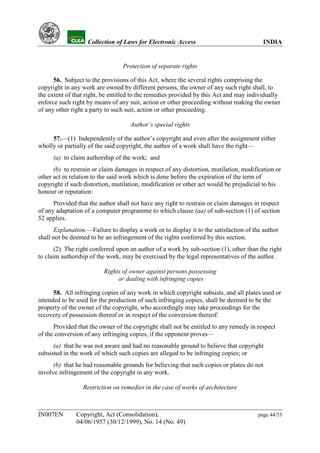 YH           Collection of Laws for Electronic Access                              INDIA


                                 Protection of separate rights

      56. Subject to the provisions of this Act, where the several rights comprising the
copyright in any work are owned by different persons, the owner of any such right shall, to
the extent of that right, be entitled to the remedies provided by this Act and may individually
enforce such right by means of any suit, action or other proceeding without making the owner
of any other right a party to such suit, action or other proceeding.

                                    Author’s special rights

     57.—(1) Independently of the author’s copyright and even after the assignment either
wholly or partially of the said copyright, the author of a work shall have the right—
      (a) to claim authorship of the work; and
      (b) to restrain or claim damages in respect of any distortion, mutilation, modification or
other act in relation to the said work which is done before the expiration of the term of
copyright if such distortion, mutilation, modification or other act would be prejudicial to his
honour or reputation:
      Provided that the author shall not have any right to restrain or claim damages in respect
of any adaptation of a computer programme to which clause (aa) of sub-section (1) of section
52 applies.
      Explanation.—Failure to display a work or to display it to the satisfaction of the author
shall not be deemed to be an infringement of the rights conferred by this section.
       (2) The right conferred upon an author of a work by sub-section (1), other than the right
to claim authorship of the work, may be exercised by the legal representatives of the author.

                          Rights of owner against persons possessing
                               or dealing with infringing copies

      58. All infringing copies of any work in which copyright subsists, and all plates used or
intended to be used for the production of such infringing copies, shall be deemed to be the
property of the owner of the copyright, who accordingly may take proceedings for the
recovery of possession thereof or in respect of the conversion thereof:
      Provided that the owner of the copyright shall not be entitled to any remedy in respect
of the conversion of any infringing copies, if the opponent proves—
      (a) that he was not aware and had no reasonable ground to believe that copyright
subsisted in the work of which such copies are alleged to be infringing copies; or
      (b) that he had reasonable grounds for believing that such copies or plates do not
involve infringement of the copyright in any work.

                 Restriction on remedies in the case of works of architecture



IN007EN        Copyright, Act (Consolidation),                                         page 44/53
               04/06/1957 (30/12/1999), No. 14 (No. 49)
 