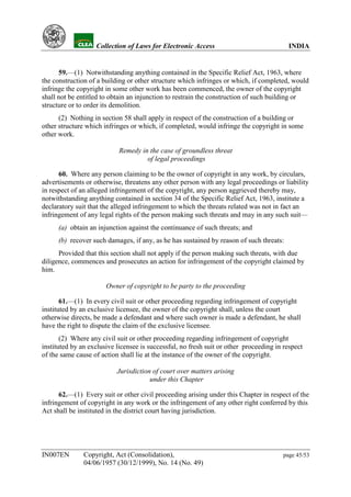 YH           Collection of Laws for Electronic Access                               INDIA


      59.—(1) Notwithstanding anything contained in the Specific Relief Act, 1963, where
the construction of a building or other structure which infringes or which, if completed, would
infringe the copyright in some other work has been commenced, the owner of the copyright
shall not be entitled to obtain an injunction to restrain the construction of such building or
structure or to order its demolition.
      (2) Nothing in section 58 shall apply in respect of the construction of a building or
other structure which infringes or which, if completed, would infringe the copyright in some
other work.

                            Remedy in the case of groundless threat
                                     of legal proceedings

      60. Where any person claiming to be the owner of copyright in any work, by circulars,
advertisements or otherwise, threatens any other person with any legal proceedings or liability
in respect of an alleged infringement of the copyright, any person aggrieved thereby may,
notwithstanding anything contained in section 34 of the Specific Relief Act, 1963, institute a
declaratory suit that the alleged infringement to which the threats related was not in fact an
infringement of any legal rights of the person making such threats and may in any such suit—
      (a) obtain an injunction against the continuance of such threats; and
      (b) recover such damages, if any, as he has sustained by reason of such threats:
      Provided that this section shall not apply if the person making such threats, with due
diligence, commences and prosecutes an action for infringement of the copyright claimed by
him.

                       Owner of copyright to be party to the proceeding

       61.—(1) In every civil suit or other proceeding regarding infringement of copyright
instituted by an exclusive licensee, the owner of the copyright shall, unless the court
otherwise directs, be made a defendant and where such owner is made a defendant, he shall
have the right to dispute the claim of the exclusive licensee.
       (2) Where any civil suit or other proceeding regarding infringement of copyright
instituted by an exclusive licensee is successful, no fresh suit or other proceeding in respect
of the same cause of action shall lie at the instance of the owner of the copyright.

                           Jurisdiction of court over matters arising
                                       under this Chapter

      62.—(1) Every suit or other civil proceeding arising under this Chapter in respect of the
infringement of copyright in any work or the infringement of any other right conferred by this
Act shall be instituted in the district court having jurisdiction.




IN007EN        Copyright, Act (Consolidation),                                          page 45/53
               04/06/1957 (30/12/1999), No. 14 (No. 49)
 
