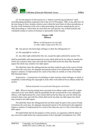 YH            Collection of Laws for Electronic Access                               INDIA


      (2) For the purpose of sub-section (1), a “district court having jurisdiction” shall,
notwithstanding anything contained in the Code of Civil Procedure, 1908, or any other law for
the time being in force, include a district court within the local limits of whose jurisdiction, at
the time of the institution of the suit or other proceeding, the person instituting the suit or
other proceeding or, where there are more that one such persons, any of them actually and
voluntarily resides or carries on business or personally works for gain.

                                          Chapter XIII
                                           Offences

                              Offence of infringement of copyright
                              or other rights conferred by this Act

      63. Any person who knowingly infringes or abets the infringement of—
      (a) the copyright in a work, or
      (b) any other right conferred by this Act, except the right conferred by section 53A,
shall be punishable with imprisonment for a term which shall not be less than six months but
which may extend to three years and with fine which shall not be less than fifty thousand
rupees but which may extend to two lakh rupees:
       Provided that where the infringement has not been made for gain in the course of trade
or business the court may, for adequate and special reasons to be mentioned in the judgment,
impose a sentence of imprisonment for a term of less than six months or a fine of less than
fifty thousand rupees.
      Explanation.—Construction of a building or other structure which infringes or which, if
completed, would infringe the copyright in some other work shall not be an offence under this
section.

                   Enhanced penalty on second and subsequent convictions

      63A. Whoever having already been convicted of an offence under section 63 is again
convicted of any such offence shall be punishable for the second and for every subsequent
offence, with imprisonment for a term which shall not be less than one year but which may
extend to three years and with fine which shall not be less than one lakh rupees but which
may extend to two lakh rupees:
      Provided that where the infringement has not been made for gain in the course of trade
or business the court may, for adequate and special reasons to be mentioned in the judgment,
impose a sentence of imprisonment for a term of less than one year or a fine of less than one
lakh rupees:
     Provided further that for the purposes of this section, no cognizance shall be taken of
any conviction made before the commencement of the Copyright (Amendment) Act, 1984.



IN007EN        Copyright, Act (Consolidation),                                           page 46/53
               04/06/1957 (30/12/1999), No. 14 (No. 49)
 