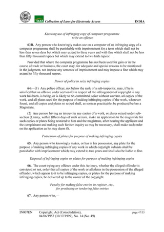 YH              Collection of Laws for Electronic Access                               INDIA


                      Knowing use of infringing copy of computer programme
                                          to be an offence

       63B. Any person who knowingly makes use on a computer of an infringing copy of a
computer programme shall be punishable with imprisonment for a term which shall not be
less than seven days but which may extend to three years and with fine which shall not be less
than fifty thousand rupees but which may extend to two lakh rupees:
      Provided that where the computer programme has not been used for gain or in the
course of trade or business, the court may, for adequate and special reasons to be mentioned
in the judgment, not impose any sentence of imprisonment and may impose a fine which may
extend to fifty thousand rupees.

                             Power of police to seize infringing copies

       64.—(1) Any police officer, not below the rank of a sub-inspector, may, if he is
satisfied that an offence under section 63 in respect of the infringement of copyright in any
work has been, is being, or is likely to be, committed, seize without warrant, all copies of the
work, and all plates used for the purpose of making infringing copies of the work, wherever
found, and all copies and plates so seized shall, as soon as practicable, be produced before a
Magistrate.
      (2) Any person having an interest in any copies of a work, or plates seized under sub-
section (1) may, within fifteen days of such seizure, make an application to the magistrate for
such copies or plates being restored to him and the magistrate, after hearing the applicant and
the complainant and making such further inquiry as may be necessary, shall make such order
on the application as he may deem fit.

                    Possession of plates for purpose of making infringing copies

     65. Any person who knowingly makes, or has in his possession, any plate for the
purpose of making infringing copies of any work in which copyright subsists shall be
punishable with imprisonment which may extend to two years and shall also be liable to fine.

           Disposal of infringing copies or plates for purpose of making infringing copies

      66. The court trying any offence under this Act may, whether the alleged offender is
convicted or not, order that all copies of the work or all plates in the possession of the alleged
offender, which appear to it to be infringing copies, or plates for the purpose of making
infringing copies, be delivered up to the owner of the copyright.

                          Penalty for making false entries in register, etc.,
                              for producing or tendering false entries

      67. Any person who,—




IN007EN           Copyright, Act (Consolidation),                                        page 47/53
                  04/06/1957 (30/12/1999), No. 14 (No. 49)
 