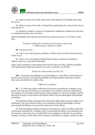 YH           Collection of Laws for Electronic Access                               INDIA


      (a) makes or causes to be made a false entry in the Register of Copyrights kept under
this Act, or
      (b) makes or causes to be made a writing falsely purporting to be a copy of any entry in
such register, or
      (c) produces or tenders or causes to be produced or tendered as evidence any such entry
or writing, knowing the same to be false,
shall be punishable with imprisonment which may extend to one year, or with fine, or with
both.

               Penalty for making false statements for the purpose of deceiving
                            or influencing any authority or officer

      68. Any person who,—
       (a) with a view to deceiving any authority or officer in the execution of the provisions
of this Act, or
       (b) with a view to procuring or influencing the doing or omission of anything in
relation to this Act or any matter thereunder,
makes a false statement or representation knowing the same to be false, shall be punishable
with imprisonment which may extend to one year, or with fine, or with both.

                           Penalty for contravention of section 52A

      68A. Any person who publishes a sound recording or a video film in contravention of
the provisions of section 52A shall be punishable with imprisonment which may extend to
three years and shall also be liable to fine.

                                    Offences by companies

      69.—(1) Where any offence under this Act has been committed by a company, every
person who at the time the offence was committed was in charge of, and was responsible to
the company for, the conduct of the business of the company, as well as the company shall be
deemed to be guilty of such offence and shall be liable to be proceeded against and punished
accordingly:
      Provided that nothing contained in this sub-section shall render any person liable to any
punishment, if he proves that the offence was committed without his knowledge or that he
exercised all due diligence to prevent the commission of such offence.
      (2) Notwithstanding anything contained in sub-section (1), where an offence under this
Act has been committed by a company, and it is proved that the offence was committed with
the consent or connivance of, or is attributable to any negligence on the part of, any director,
manager, secretary or other officer of the company, such director, manager, secretary or other



IN007EN        Copyright, Act (Consolidation),                                         page 48/53
               04/06/1957 (30/12/1999), No. 14 (No. 49)
 