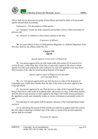 YH           Collection of Laws for Electronic Access                              INDIA


officer shall also be deemed to be guilty of that offence and shall be liable to be proceeded
against and punished accordingly.
      Explanation.—For the purposes of this section—
     (a) “company” means any body corporate and includes a firm or other association of
persons; and
      (b) “director” in relation to a firm means a partner in the firm.

                                    Cognizance of offences

       70. No court inferior to that of a Metropolitan Magistrate or a Judicial Magistrate of the
first class shall try any offence under this Act.

                                         Chapter XIV
                                           Appeals

                         Appeals against certain orders of Magistrate

      71. Any person aggrieved by an order made under sub-section (2) of section 64 or
section 66 may, within thirty days of the date of such order, appeal to the court to which
appeals from the court making the order ordinarily lie, and such appellate court may direct
that execution of the order be stayed pending disposal of the appeal.

                      Appeals against orders of Registrar of Copyrights
                                   and Copyright Board

     72.—(1) Any person aggrieved by any final decision or order of the Registrar of
Copyrights may, within three months from the date of the order or decision, appeal to the
Copyright Board.
      (2) Any person aggrieved by any final decision or order of the Copyright Board, not
being a decision or order made in an appeal under sub-section (1), may, within three months
from the date of such decision or order, appeal to the High Court within whose jurisdiction
the appellant actually and voluntarily resides or carries on business or personally works for
gain:
      Provided that no such appeal shall lie against a decision of the Copyright Board under
section 6.
      (3) In calculating the period of three months provided for an appeal under this section,
the time taken in granting a certified copy of the order or record of the decision appealed
against shall be excluded.

                                     Procedure for appeals




IN007EN        Copyright, Act (Consolidation),                                         page 49/53
               04/06/1957 (30/12/1999), No. 14 (No. 49)
 