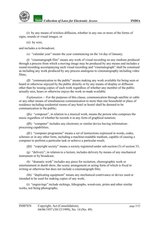 YH              Collection of Laws for Electronic Access                          INDIA


      (i) by any means of wireless diffusion, whether in any one or more of the forms of
signs, sounds or visual images; or
     (ii) by wire,
and includes a re-broadcast;
     (e) “calendar year” means the year commencing on the 1st day of January;
       (f) “cinematograph film” means any work of visual recording on any medium produced
through a process from which a moving image may be produced by any means and includes a
sound recording accompanying such visual recording and “cinematograph” shall be construed
as including any work produced by any process analogous to cinematography including video
films;
      (ff) “communication to the public” means making any work available for being seen or
heard or otherwise enjoyed by the public directly or by any means of display or diffusion
other than by issuing copies of such work regardless of whether any member of the public
actually sees, hears or otherwise enjoys the work so made available.
      Explanation.—For the purposes of this clause, communication through satellite or cable
or any other means of simultaneous communication to more than one household or place of
residence including residential rooms of any hotel or hostel shall be deemed to be
communication to the public;
     (ffa) “composer”, in relation to a musical work, means the person who composes the
music regardless of whether he records it in any form of graphical notation;
     (ffb) “computer” includes any electronic or similar device having information-
processing capabilities;
     (ffc) “computer programme” means a set of instructions expressed in words, codes,
schemes or in any other form, including a machine-readable medium, capable of causing a
computer to perform a particular task or achieve a particular result;
     (ffd) “copyright society” means a society registered under sub-section (3) of section 33;
      (g) “delivery”, in relation to a lecture, includes delivery by means of any mechanical
instrument or by broadcast;
      (h) “dramatic work” includes any piece for recitation, choreographic work or
entertainment in dumb show, the scenic arrangement or acting form of which is fixed in
writing or otherwise but does not include a cinematograph film;
      (hh) “duplicating equipment” means any mechanical contrivance or device used or
intended to be used for making copies of any work;
     (i) “engravings” include etchings, lithographs, wood-cuts, prints and other similar
works, not being photographs;




IN007EN       Copyright, Act (Consolidation),                                          page 5/53
              04/06/1957 (30/12/1999), No. 14 (No. 49)
 