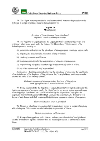 YH            Collection of Laws for Electronic Access                             INDIA


      73. The High Court may make rules consistent with this Act as to the procedure to be
followed in respect of appeals made to it under section 72.

                                        Chapter XV
                                        Miscellaneous

                        Registrar of Copyrights and Copyright Board
                          to possess certain powers of civil courts

       74. The Registrar of Copyrights and the Copyright Board shall have the powers of a
civil court when trying a suit under the Code of Civil Procedure, 1908, in respect of the
following matters, namely:—
     (a) summoning and enforcing the attendance of any person and examining him on oath;
     (b) requiring the discovery and production of any document;
     (c) receiving evidence on affidavits;
     (d) issuing commissions for the examination of witnesses or documents;
     (e) requisitioning any public record or copy thereof from any court or office;
     (f) any other matter which may be prescribed.
      Explanation.—For the purpose of enforcing the attendance of witnesses, the local limits
of the jurisdiction of the Registrar of Copyrights or the Copyright Board, as the case may be,
shall be the limits of the territory of India.

               Orders for payment of money passed by Registrar of Copyrights
                     and Copyright Board to be executable as a decree

      75. Every order made by the Registrar of Copyrights or the Copyright Board under this
Act for the payment of any money or by the High Court in any appeal against any such order
of the Copyright Board shall, on a certificate issued by the Registrar of Copyrights, the
Copyright Board or the Registrar of the High Court, as the case may be, be deemed to be a
decree of a civil court and shall be executable in the same manner as a decree of such court.

                           Protection of action taken in good faith

     76. No suit or other legal proceeding shall lie against any person in respect of anything
which is in good faith done or intended to be done in pursuance of this Act.

                            Certain persons to be public servants

      77. Every officer appointed under this Act and every member of the Copyright Board
shall be deemed to be a public servant within the meaning of section 21 of the Indian Penal
Code.


IN007EN       Copyright, Act (Consolidation),                                         page 50/53
              04/06/1957 (30/12/1999), No. 14 (No. 49)
 