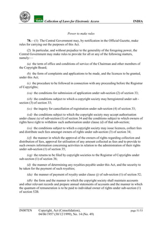 YH           Collection of Laws for Electronic Access                               INDIA


                                      Power to make rules

       78.—(1) The Central Government may, by notification in the Official Gazette, make
rules for carrying out the purposes of this Act.
     (2) In particular, and without prejudice to the generality of the foregoing power, the
Central Government may make rules to provide for all or any of the following matters,
namely:—
     (a) the term of office and conditions of service of the Chairman and other members of
the Copyright Board;
     (b) the form of complaints and applications to be made, and the licences to be granted,
under this Act;
     (c) the procedure to be followed in connection with any proceeding before the Registrar
of Copyrights;
      (ca) the conditions for submission of application under sub-section (2) of section 33;
      (cb) the conditions subject to which a copyright society may beregistered under sub -
section (3) of section 33;
      (cc) the inquiry for cancellation of registration under sub-section (4) of section 33;
      (cd) the conditions subject to which the copyright society may accept authorisation
under clause (a) of sub-section (1) of section 34 and the conditions subject to which owners of
rights have right to withdraw such authorisation under clause (d) of that sub-section;
      (ce) the conditions subject to which a copyright society may issue licences, collect fees
and distribute such fees amongst owners of rights under sub-section (3) of section 34;
       (cf) the manner in which the approval of the owners of rights regarding collection and
distribution of fees, approval for utilisation of any amount collected as fees and to provide to
such owners information concerning activities in relation to the administration of their rights
under sub-section (1) of section 35;
      (cg) the returns to be filed by copyright societies to the Registrar of Copyrights under
sub-section (1) of section 36;
      (d) the manner of determining any royalties payable under this Act, and the security to
be taken for the payment of such royalties;
      (da) the manner of payment of royalty under clause (j) of sub-section (1) of section 52;
      (db) the form and the manner in which the copyright society shall maintain accounts
and other relevant records and prepare annual statements of accounts and the manner in which
the quantum of remuneration is to be paid to individual owner of rights under sub-section (1)
of section 52B.




IN007EN        Copyright, Act (Consolidation),                                          page 51/53
               04/06/1957 (30/12/1999), No. 14 (No. 49)
 