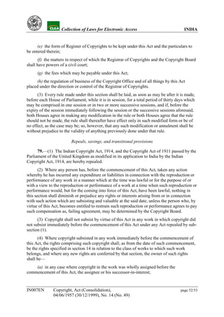 YH           Collection of Laws for Electronic Access                               INDIA


      (e) the form of Register of Copyrights to be kept under this Act and the particulars to
be entered therein;
      (f) the matters in respect of which the Registrar of Copyrights and the Copyright Board
shall have powers of a civil court;
      (g) the fees which may be payable under this Act;
      (h) the regulation of business of the Copyright Office and of all things by this Act
placed under the direction or control of the Registrar of Copyrights.
      (3) Every rule made under this section shall be laid, as soon as may be after it is made,
before each House of Parliament, while it is in session, for a total period of thirty days which
may be comprised in one session or in two or more successive sessions, and if, before the
expiry of the session immediately following the session or the successive sessions aforesaid,
both Houses agree in making any modification in the rule or both Houses agree that the rule
should not be made, the rule shall thereafter have effect only in such modified form or be of
no effect, as the case may be; so, however, that any such modification or annulment shall be
without prejudice to the validity of anything previously done under that rule.

                         Repeals, savings, and transitional provisions

      79.—(1) The Indian Copyright Act, 1914, and the Copyright Act of 1911 passed by the
Parliament of the United Kingdom as modified in its application to India by the Indian
Copyright Act, 1914, are hereby repealed.
       (2) Where any person has, before the commencement of this Act, taken any action
whereby he has incurred any expenditure or liabilities in connection with the reproduction or
performance of any work in a manner which at the time was lawful or for the purpose of or
with a view to the reproduction or performance of a work at a time when such reproduction or
performance would, but for the coming into force of this Act, have been lawful, nothing in
this section shall diminish or prejudice any rights or interests arising from or in connection
with such action which are subsisting and valuable at the said date, unless the person who, by
virtue of this Act, becomes entitled to restrain such reproduction or performance agrees to pay
such compensation as, failing agreement, may be determined by the Copyright Board.
      (3) Copyright shall not subsist by virtue of this Act in any work in which copyright did
not subsist immediately before the commencement of this Act under any Act repealed by sub-
section (1).
      (4) Where copyright subsisted in any work immediately before the commencement of
this Act, the rights comprising such copyright shall, as from the date of such commencement,
be the rights specified in section 14 in relation to the class of works to which such work
belongs, and where any new rights are conferred by that section, the owner of such rights
shall be—
    (a) in any case where copyright in the work was wholly assigned before the
commencement of this Act, the assignee or his successor-in-interest;


IN007EN        Copyright, Act (Consolidation),                                          page 52/53
               04/06/1957 (30/12/1999), No. 14 (No. 49)
 