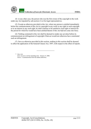 YH                   Collection of Laws for Electronic Access                         INDIA


     (b) in any other case, the person who was the first owner of the copyright in the work
under any Act repealed by sub-section (1) or his legal representatives.
       (5) Except as otherwise provided in this Act, where any person is entitled immediately
before the commencement of this Act to copyright in any work or any right in such copyright
or to an interest in any such right, he shall continue to be entitled to such right or interest for
the period for which he would have been entitled thereto if this Act had not come into force.
      (6) Nothing contained in this Act shall be deemed to render any act done before its
commencement an infringement of copyright if that act would not otherwise have constituted
such an infringement.
       (7) Save as otherwise provided in this section, nothing in this section shall be deemed
to affect the application of the General Clauses Act, 1897, with respect to the effect of repeals.




           * Short title
             Entry into force (of last amending Act): January 15, 2000.
             Source: Communication from the Indian authorities.




IN007EN              Copyright, Act (Consolidation),                                      page 53/53
                     04/06/1957 (30/12/1999), No. 14 (No. 49)
 