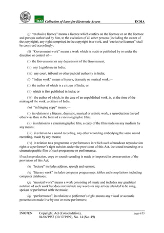 YH            Collection of Laws for Electronic Access                              INDIA


      (j) “exclusive licence” means a licence which confers on the licensee or on the licensee
and persons authorised by him, to the exclusion of all other persons (including the owner of
the copyright), any right comprised in the copyright in a work, and “exclusive licensee” shall
be construed accordingly;
      (k) “Government work” means a work which is made or published by or under the
direction or control of—
      (i) the Government or any department of the Government;
      (ii) any Legislature in India;
      (iii) any court, tribunal or other judicial authority in India;
      (l) “Indian work” means a literary, dramatic or musical work,—
      (i) the author of which is a citizen of India; or
      (ii) which is first published in India; or
     (iii) the author of which, in the case of an unpublished work, is, at the time of the
making of the work, a citizen of India;
      (m) “infringing copy” means,—
     (i) in relation to a literary, dramatic, musical or artistic work, a reproduction thereof
otherwise than in the form of a cinematographic film;
     (ii) in relation to a cinematographic film, a copy of the film made on any medium by
any means;
      (iii) in relation to a sound recording, any other recording embodying the same sound
recording, made by any means;
      (iv) in relation to a programme or performance in which such a broadcast reproduction
right or a performer’s right subsists under the provisions of this Act, the sound recording or a
cinematographic film of such programme or performance,
if such reproduction, copy or sound recording is made or imported in contravention of the
provisions of this Act;
      (n) “lecture” includes address, speech and sermon;
    (o) “literary work” includes computer programmes, tables and compilations including
computer databases;
      (p) “musical work” means a work consisting of music and includes any graphical
notation of such work but does not include any words or any action intended to be sung,
spoken or performed with the music;
      (q) “performance”, in relation to performer’s right, means any visual or acoustic
presentation made live by one or more performers;



IN007EN        Copyright, Act (Consolidation),                                           page 6/53
               04/06/1957 (30/12/1999), No. 14 (No. 49)
 