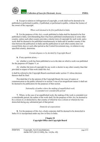 YH           Collection of Laws for Electronic Access                               INDIA


      4. Except in relation to infringement of copyright, a work shall not be deemed to be
published or performed in public, if published, or performed in public, without the licence of
the owner of the copyright.

                       When work deemed to be first published in India

      5. For the purposes of this Act, a work published in India shall be deemed to be first
published in India, notwithstanding that it has been published simultaneously in some other
country, unless such other country provides a shorter term of copyright for such work; and a
work shall be deemed to be published simultaneously in India and in another country if the
time between the publication in India and the publication in such other country does not
exceed thirty days or such other period as the Central Government may, in relation to any
specified country, determine.

                      Certain disputes to be decided by Copyright Board

      6. If any question arises,—
      (a) whether a work has been published or as to the date on which a work was published
for the purposes of Chapter V, or
      (b) whether the term of copyright for any work is shorter in any other country than that
provided in respect of that work under this Act,
it shall be referred to the Copyright Board constituted under section 11 whose decision
thereon shall be final:
      Provided that if in the opinion of the Copyright Board, the issue of copies or
communication to the public referred to in section 3 was of an insignificant nature it shall not
be deemed to be publication for the purposes of that section.

                 Nationality of author where the making of unpublished work
                             is extended over considerable period

      7. Where, in the case of an unpublished work, the making of the work is extended over
a considerable period, the author of the work shall, for the purposes of this Act, be deemed to
be a citizen of, or domiciled in, that country of which he was a citizen or wherein he was
domiciled during any substantial part of that period.

                                    Domicile of corporations

      8. For the purposes of this Act, a body corporate shall be deemed to be domiciled in
India if it is incorporated under any law in force in India.

                                        Chapter II
                           Copyright Office and Copyright Board



IN007EN        Copyright, Act (Consolidation),                                          page 8/53
               04/06/1957 (30/12/1999), No. 14 (No. 49)
 