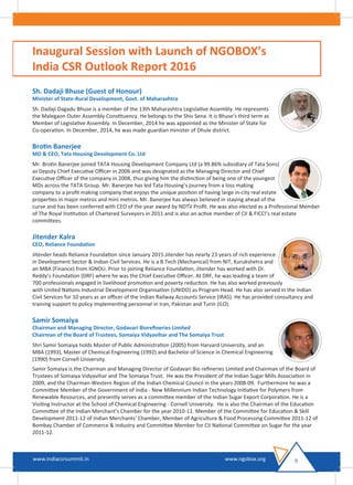 Inaugural Session with Launch of NGOBOX’s
India CSR Outlook Report 2016
Sh. Dadaji Bhuse (Guest of Honour)
Minister of State-Rural Development, Govt. of Maharashtra
Sh. Dadaji Dagadu Bhuse is a member of the 13th Maharashtra Legislative Assembly. He represents
the Malegaon Outer Assembly Constituency. He belongs to the Shiv Sena. It is Bhuse's third term as
Member of Legislative Assembly. In December, 2014 he was appointed as the Minister of State for
Co-operation. In December, 2014, he was made guardian minister of Dhule district.
Brotin Banerjee
MD & CEO, Tata Housing Development Co. Ltd
Mr. Brotin Banerjee joined TATA Housing Development Company Ltd (a 99.86% subsidiary of Tata Sons)
as Deputy Chief Executive Oﬃcer in 2006 and was designated as the Managing Director and Chief
Executive Oﬃcer of the company in 2008, thus giving him the distinction of being one of the youngest
MDs across the TATA Group. Mr. Banerjee has led Tata Housing’s journey from a loss making
company to a proﬁt making company that enjoys the unique position of having large in-city real estate
properties in major metros and mini metros. Mr. Banerjee has always believed in staying ahead of the
curve and has been conferred with CEO of the year award by NDTV Proﬁt. He was also elected as a Professional Member
of The Royal Institution of Chartered Surveyors in 2011 and is also an active member of CII & FICCI’s real estate
committees.
Jitender Kalra
CEO, Reliance Foundation
Jitender heads Reliance Foundation since January 2015.Jitender has nearly 23 years of rich experience
in Development Sector & Indian Civil Services. He is a B.Tech (Mechanical) from NIT, Kurukshetra and
an MBA (Finance) from IGNOU. Prior to joining Reliance Foundation, Jitender has worked with Dr.
Reddy’s Foundation (DRF) where he was the Chief Executive Oﬃcer. At DRF, he was leading a team of
700 professionals engaged in livelihood promotion and poverty reduction. He has also worked previously
with United Nations Industrial Development Organisation (UNIDO) as Program Head. He has also served in the Indian
Civil Services for 10 years as an oﬃcer of the Indian Railway Accounts Service (IRAS). He has provided consultancy and
training support to policy implementing personnel in Iran, Pakistan and Turin (ILO).
Samir Somaiya
Chairman and Managing Director, Godavari Bioreﬁneries Limited
Chairman of the Board of Trustees, Somaiya Vidyavihar and The Somaiya Trust
Shri Samir Somaiya holds Master of Public Administration (2005) from Harvard University, and an
MBA (1993), Master of Chemical Engineering (1992) and Bachelor of Science in Chemical Engineering
(1990) from Cornell University.
Samir Somaiya is the Chairman and Managing Director of Godavari Bio reﬁneries Limited and Chairman of the Board of
Trustees of Somaiya Vidyavihar and The Somaiya Trust. He was the President of the Indian Sugar Mills Association in
2009, and the Chairman-Western Region of the Indian Chemical Council in the years 2008-09. Furthermore he was a
Committee Member of the Government of India - New Millennium Indian Technology Initiative for Polymers from
Renewable Resources, and presently serves as a committee member of the Indian Sugar Export Corporation. He is a
Visiting Instructor at the School of Chemical Engineering - Cornell University. He is also the Chairman of the Education
Committee of the Indian Merchant’s Chamber for the year 2010-11. Member of the Committee for Education & Skill
Development 2011-12 of Indian Merchants’ Chamber, Member of Agriculture & Food Processing Committee 2011-12 of
Bombay Chamber of Commerce & Industry and Committee Member for CII National Committee on Sugar for the year
2011-12.
9www.indiacsrsummit.in www.ngobox.org
 