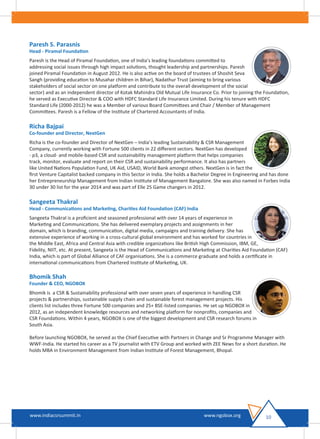 Paresh S. Parasnis
Head - Piramal Foundation
Paresh is the Head of Piramal Foundation, one of India’s leading foundations committed to
addressing social issues through high impact solutions, thought leadership and partnerships. Paresh
joined Piramal Foundation in August 2012. He is also active on the board of trustees of Shoshit Seva
Sangh (providing education to Musahar children in Bihar), Nadathur Trust (aiming to bring various
stakeholders of social sector on one platform and contribute to the overall development of the social
sector) and as an independent director of Kotak Mahindra Old Mutual Life Insurance Co. Prior to joining the Foundation,
he served as Executive Director & COO with HDFC Standard Life Insurance Limited. During his tenure with HDFC
Standard Life (2000-2012) he was a Member of various Board Committees and Chair / Member of Management
Committees. Paresh is a Fellow of the Institute of Chartered Accountants of India.
Richa Bajpai
Co-founder and Director, NextGen
Richa is the co-founder and Director of NextGen – India’s leading Sustainability & CSR Management
Company, currently working with Fortune 500 clients in 22 diﬀerent sectors. NextGen has developed
- p3, a cloud- and mobile-based CSR and sustainability management platform that helps companies
track, monitor, evaluate and report on their CSR and sustainability performance. It also has partners
like United Nations Population Fund, UK Aid, USAID, World Bank amongst others. NextGen is in fact the
ﬁrst Venture Capitalist backed company in this Sector in India. She holds a Bachelor Degree in Engineering and has done
her Entrepreneurship Management from Indian Institute of Management Bangalore. She was also named in Forbes India
30 under 30 list for the year 2014 and was part of Elle 25 Game changers in 2012.
Sangeeta Thakral
Head - Communications and Marketing, Charities Aid Foundation (CAF) India
Sangeeta Thakral is a proﬁcient and seasoned professional with over 14 years of experience in
Marketing and Communications. She has delivered exemplary projects and assignments in her
domain, which is branding, communication, digital media, campaigns and training delivery. She has
extensive experience of working in a cross-cultural global environment and has worked for countries in
the Middle East, Africa and Central Asia with credible organizations like British High Commission, IBM, GE,
Fidelity, NIIT, etc. At present, Sangeeta is the Head of Communications and Marketing at Charities Aid Foundation (CAF)
India, which is part of Global Alliance of CAF organisations. She is a commerce graduate and holds a certiﬁcate in
international communications from Chartered Institute of Marketing, UK.
Bhomik Shah
Founder & CEO, NGOBOX
Bhomik is a CSR & Sustainability professional with over seven years of experience in handling CSR
projects & partnerships, sustainable supply chain and sustainable forest management projects. His
clients list includes three Fortune 500 companies and 25+ BSE-listed companies. He set up NGOBOX in
2012, as an independent knowledge resources and networking platform for nonproﬁts, companies and
CSR Foundations. Within 4 years, NGOBOX is one of the biggest development and CSR research forums in
South Asia.
Before launching NGOBOX, he served as the Chief Executive with Partners in Change and Sr Programme Manager with
WWF-India. He started his career as a TV journalist with ETV Group and worked with ZEE News for a short duration. He
holds MBA in Environment Management from Indian Institute of Forest Management, Bhopal.
10www.indiacsrsummit.in www.ngobox.org
 