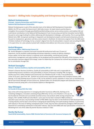 Session I - Skilling India: Employability and Entrepreneurship through CSR
Mahesh Venkateswaran
Principal - Industry Partnerships and STEPPP Program,
National Skill Development Corporation
Mahesh Venkateswaran is part of the executive team at the National Skill Development Corporation
(NSDC), the PPP arm under the Government's Skill India mission. He leads industry partnerships to
strengthen the ecosystem through greenﬁeld/brownﬁeld skilling centres across various sectors, and mobilize CSR and
multi-lateral contributions to the National Skill Development Fund. He also setup and led the Innovation fund at NSDC,
focused on early stage funding for entities addressing skill development challenges, until recently. Prior to joining NSDC,
Mahesh led a 300+ strong team working on integrated rural development projects and led social enterprises primarily
focused on employment, agriculture and dairy sectors based in Jharkhand. An electronics engineer from the 2001 batch
of Vellore Institute of Technology, he has a master's degree from the US and worked in research and consulting till 2009.
In his spare time, he is also actively involved with initiatives that address last mile access to basic services.
Anshul Bhargava
Chief People Oﬃcer, PNB Housing Finance Ltd
Mr. Anshul Bhargava is a dynamic and result oriented HR professional with over 23 years of
experience. He has excellent understanding and domain expertise in variety of spheres relating to
human capital. He has keen interest in corporate social responsibility, mentoring and training,
performance management and cadre building. He has designed and formulated the CSR policy of the Company. He has
also executed a business aligned CSR strategy. Under his leadership the Company has received two prestigious awards
for its contribution through CSR.
Shrikant Savangikar
Director - Business Excellence, Quality and Sustainability, SKF Ltd
Shrikant is Director Business Excellence, Quality & Sustainability at SKF India and is responsible for
implementing business excellence and sustainability in all parts of Business including TPM, Six Sigma,
Quality assurance, Safety initiatives and Community Care initiatives by SKF in India. In his professional
career of 35 years, apart from SKF , Shrikant has served various reputed organizations like Crompton Greaves, NRB
bearing. In his long standing tenure 25 years in SKF, he has worked in various capacities in areas such as manufacturing
like VP and Factory Manager of Pune Factory etc. Shrikant holds a B.E (Production) degree with distinction from V.J.T.I ,
Mumbai University along with a Post Graduate Diploma in Management.
Ajay Chhangani
Co-Founder & Group CEO, Rise India
Ajay comes with strong experience in managing education businesses diﬀerently. Banking on his
marketing intelligence, innovation and doing things diﬀerently, he has a lot of feathers in his cap. He
has founded lot of brands and successfully launched various new products while serving companies like
Datapro, NIIT, KarROX, RUMI and Usha Martin. Last 6 years he has been involved in M&A activities in
education space and was a key founding member of RISE INDIA. Ajay has been on the forefront of Skill Development &
Training Industry and has been instrumental in designing & implementing some path breaking initiatives in partnership
with Industry in the areas of skilling unemployed youth in India. Ajay has been awarded the prestigious DNA Education
Award for his outstanding contribution to Education Industry. Ajay has done MBA with dual specialization in Finance and
Marketing from one of the oldest & premier Business Institute in India.
Nonika Raj Kumar
Head-CSR & Sustainability, Canara HSBC Oriental Bank of Commerce Life Insurance Company Ltd
11www.indiacsrsummit.in www.ngobox.org
 