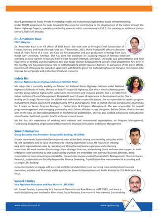 Board, promotion of Public Private Partnership model and institutionalizing bamboo based entrepreneurship.
Under NGHM assignment, he looks forward to the vision for contributing to the development of the nation through the
Green Highways Projects, specially contributing towards India’s commitment in CoP 21 for creating an additional carbon
sink of 12 lakh MT annually.
Dr. Amarinder Kaur
PCCF, Haryana
Dr. Amarinder Kaur is an IFS oﬃcer of 1983 batch. She took over as Principal Chief Conservator of
Forests, Haryana and Head of Forest Force on 1st November, 2015. She is ﬁrst lady IFS oﬃcer to become
head of Forest Force of a state. Dr. Kaur did her graduation and post graduation in Biology from Guru
Nanak Dev University, Amritsar. She has done her doctorate on assessing impact of forestry extension
activities on rural women in Haryana from Forest Research Institute, Dehradun. She holds vast administrative and ﬁeld
experience in forestry and development. She also heads Women Empowerment Cell of Forest Department, ﬁrst ever in
the country. She has played crucial role in institutionalizing gender issues in forestry. In pursuance of her green eﬀorts,
Government of Haryana has signed an agreement with NHAI to green the National Highways of Haryana. Her mission is to
improve lives of people and protection of natural resources.
Induja Rai
Advisor, National Green Highways Mission (NGHM), NHAI
Ms Induja Rai is currently working as Advisor for National Green Highways Mission under National
Highways Authority of India, Ministry of Road Transport & Highways, GoI which aims to develop green
corridor along national highwaysfor sustainable environment and inclusive growth. She is an MBA from
Indian Institute of Forest Management, Bhopalwith over 12 years of experience in development sector. She is
leading on Strategic Partnerships for NGHM with stakeholders especially donors. She is responsible for quality program
management, impact assessment and developing PPP & CSR programs. Prior to NGHM, she has worked with Oxfam India
for 9 years as Senior Program Manager – Partnerships & Program Management. She was responsible for overall
programmanagement and managing partnership with Oxfam aﬃliates across the globe. Before Oxfam, shehas worked
with INAFI-India, an internationalnetwork of microﬁnance practitioners. She has also worked asFreelance Consultanton
microﬁnance, livelihood, gender, health and environment issues.
Ms Rai has rich experience of working with national and international organizations on Program Management,
Fundraising, Budgeting, Organizational Development, Strategy formulation and Donor Management.
Srinath Komarina
Group Executive Vice President- Responsible Banking, YES BANK
Srinath spearheads Sustainable Development team at the Bank, driving sustainability principles within
its core operations and its value chain towards creating stakeholder value. He focuses on creating
long-term organisational value by revealing and strengthening business purpose and enhancing
reputation. His work involves formulating a clear strategic direction, and enlisting board and executive support to build
enterprise-wide ownership so that sustainability practices are embedded into everyday business activities. Being
responsible for main streaming sustainability, his work also involves overall Sustainability Management, Climate Finance,
Research, Sustainable and Socially Responsible Finance /Investing, Triple Bottom-line measurement & accounting and
Strategic CSR. Building
innovative models to engage with external and internal stakeholders and nurturing these relationships to create
innovative, scalable and ﬁnancially viable approaches towards Development and Public Policies for YES BANK is his key
focus.
Suneel Pandey
Vice President-Plantation and Raw Material , ITC-PSPD
Mr. Suneel Pandey, is presently Vice President-Plantation and Raw Material in ITC-PSPD, and leads a
multi-disciplinary eam involved in Plantations, Social Forestry, Raw material Procurement, Sustainability
13www.indiacsrsummit.in www.ngobox.org
 